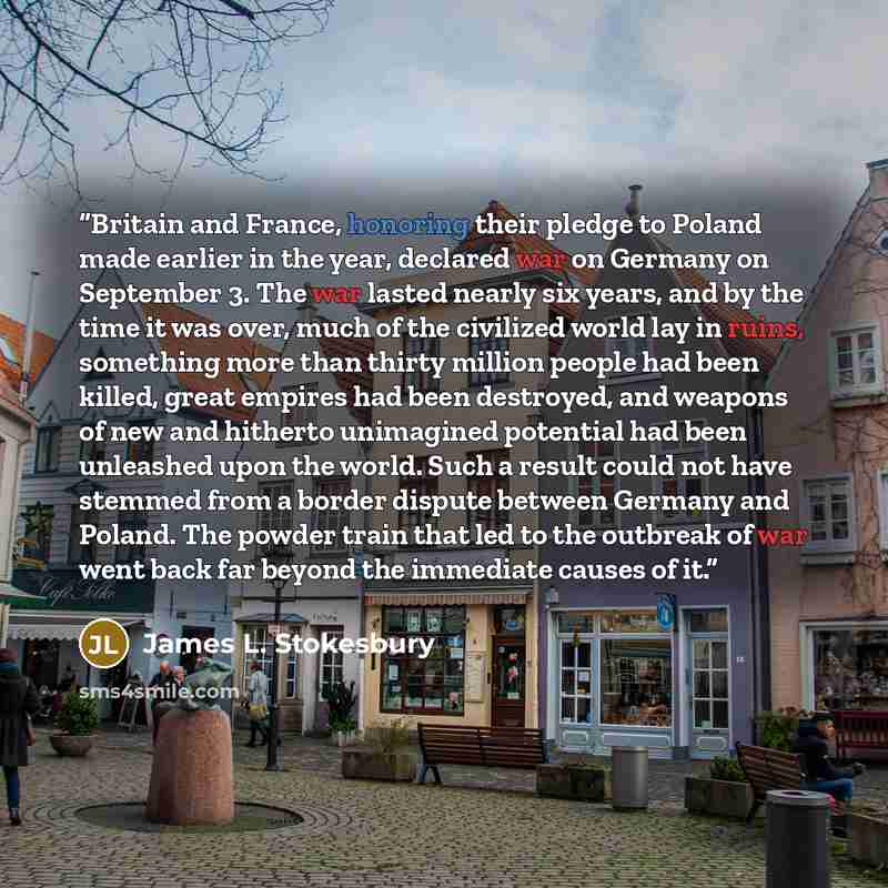 “Britain and France, honoring their pledge to Poland made earlier in the year, declared war on Germany on September 3. The war lasted nearly six years, and by the time it was over, much of the civilized world lay in ruins, something more than thirty million people had been killed, great empires had…” quote by James L. Stokesbury