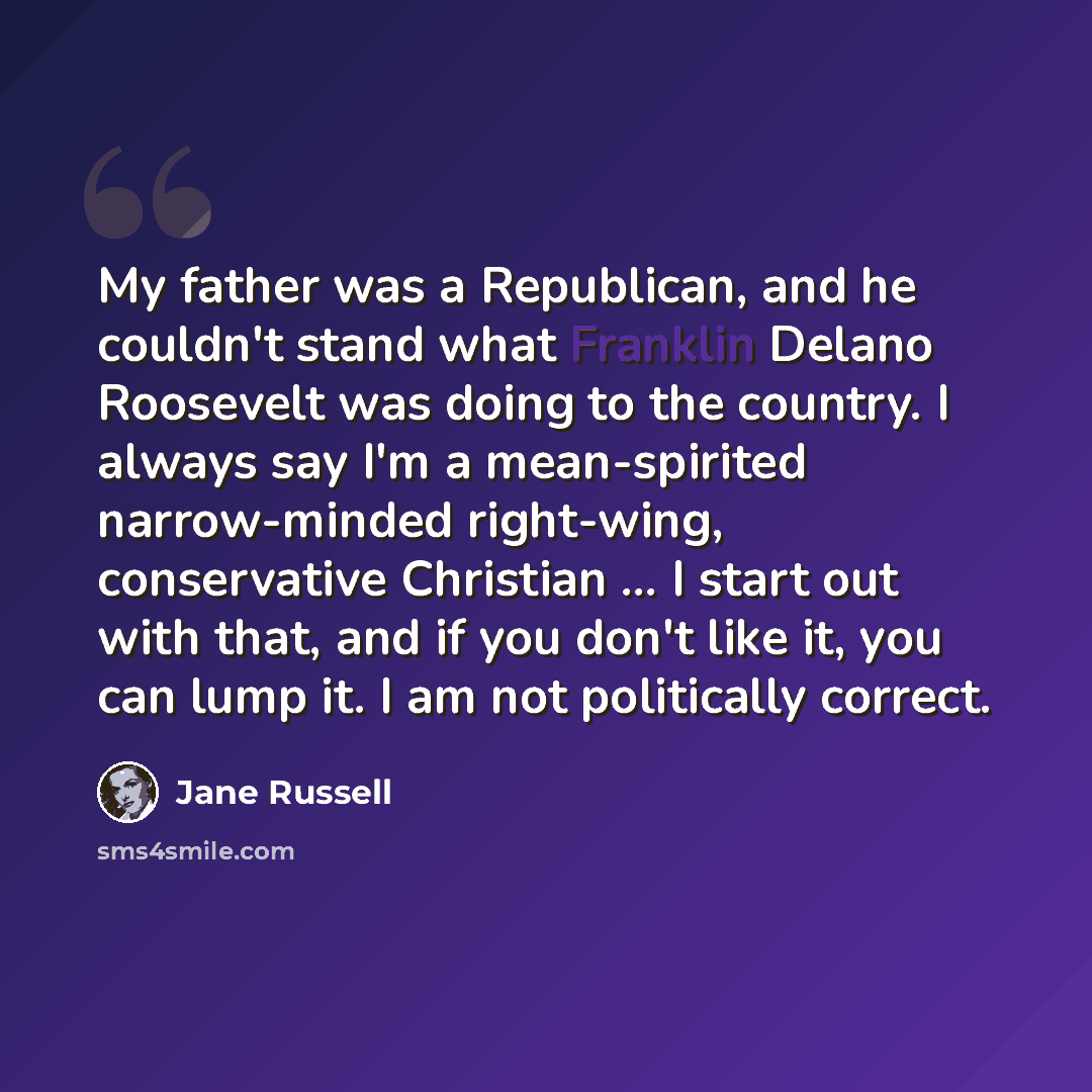 “My father was a Republican, and he couldn't stand what Franklin Delano Roosevelt was doing to the country. I always say I'm a mean-spirited narrow-minded right-wing, conservative Christian ... I start out with that, and if you don't like it, you can lump it. I am not politically correct.” quote by Jane Russell
