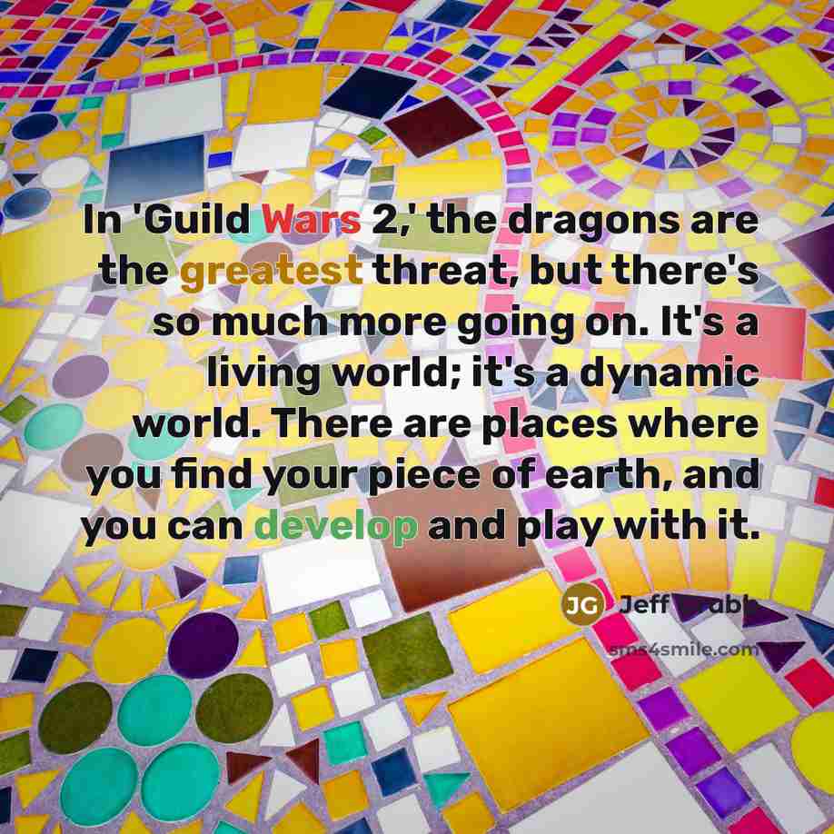 “In 'Guild Wars 2,' the dragons are the greatest threat, but there's so much more going on. It's a living world; it's a dynamic world. There are places where you find your piece of earth, and you can develop and play with it.” quote by Jeff Grubb