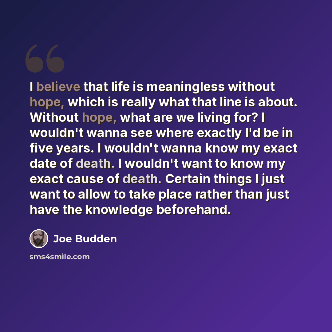“I believe that life is meaningless without hope, which is really what that line is about. Without hope, what are we living for? I wouldn't wanna see where exactly I'd be in five years. I wouldn't wanna know my exact date of death. I wouldn't want to know my exact cause of death. Certain things I…” quote by Joe Budden