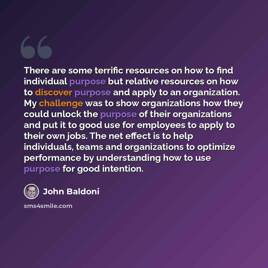 “There are some terrific resources on how to find individual purpose but relative resources on how to discover purpose and apply to an organization. My challenge was to show organizations how they could unlock the purpose of their organizations and put it to good use for employees to apply to their…” quote by John Baldoni