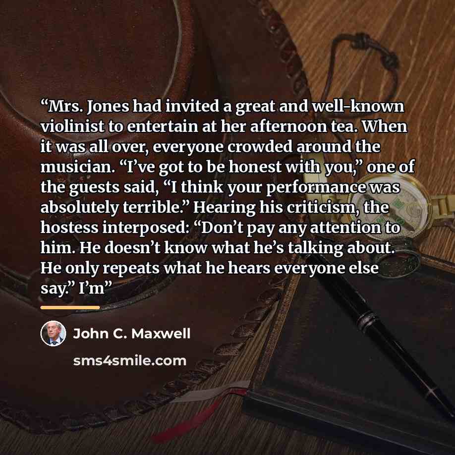 “Mrs. Jones had invited a great and well-known violinist to entertain at her afternoon tea. When it was all over, everyone crowded around the musician. “I’ve got to be honest with you,” one of the guests said, “I think your performance was absolutely terrible.” Hearing his criticism, the hostess…” quote by John C. Maxwell