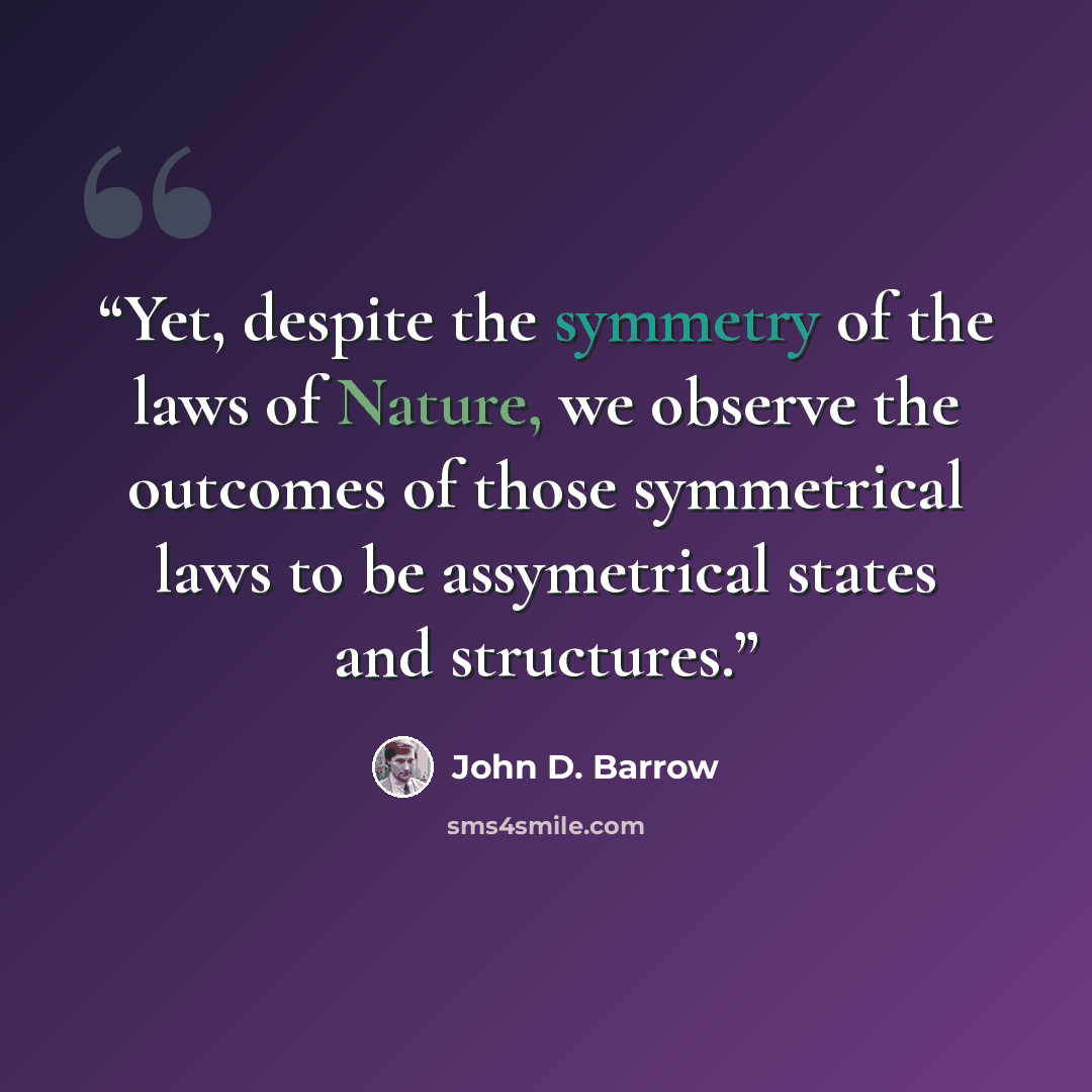 “Yet, despite the symmetry of the laws of Nature, we observe the outcomes of those symmetrical laws to be assymetrical states and structures.” quote by John D. Barrow