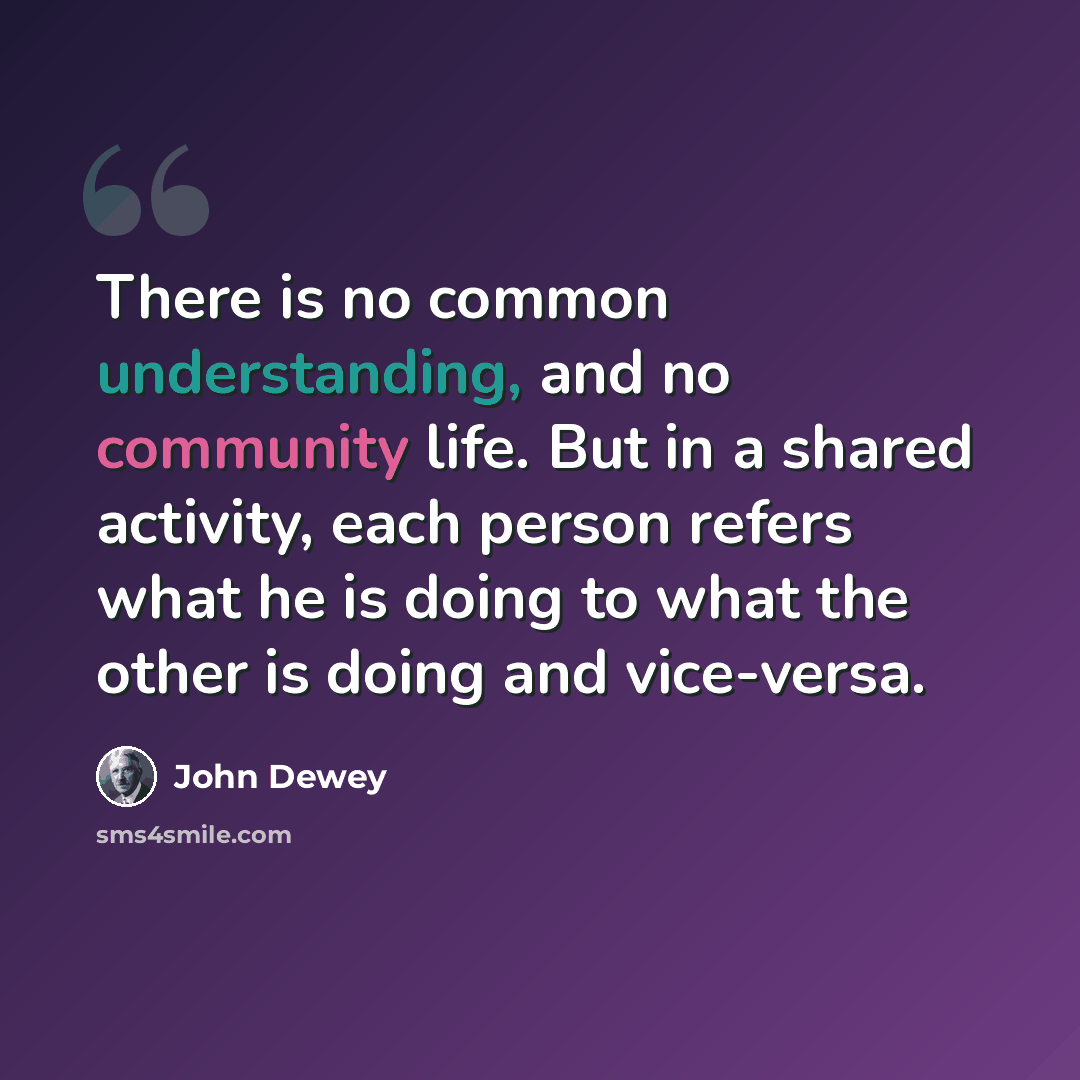 “There is no common understanding, and no community life. But in a shared activity, each person refers what he is doing to what the other is doing and vice-versa.” quote by John Dewey