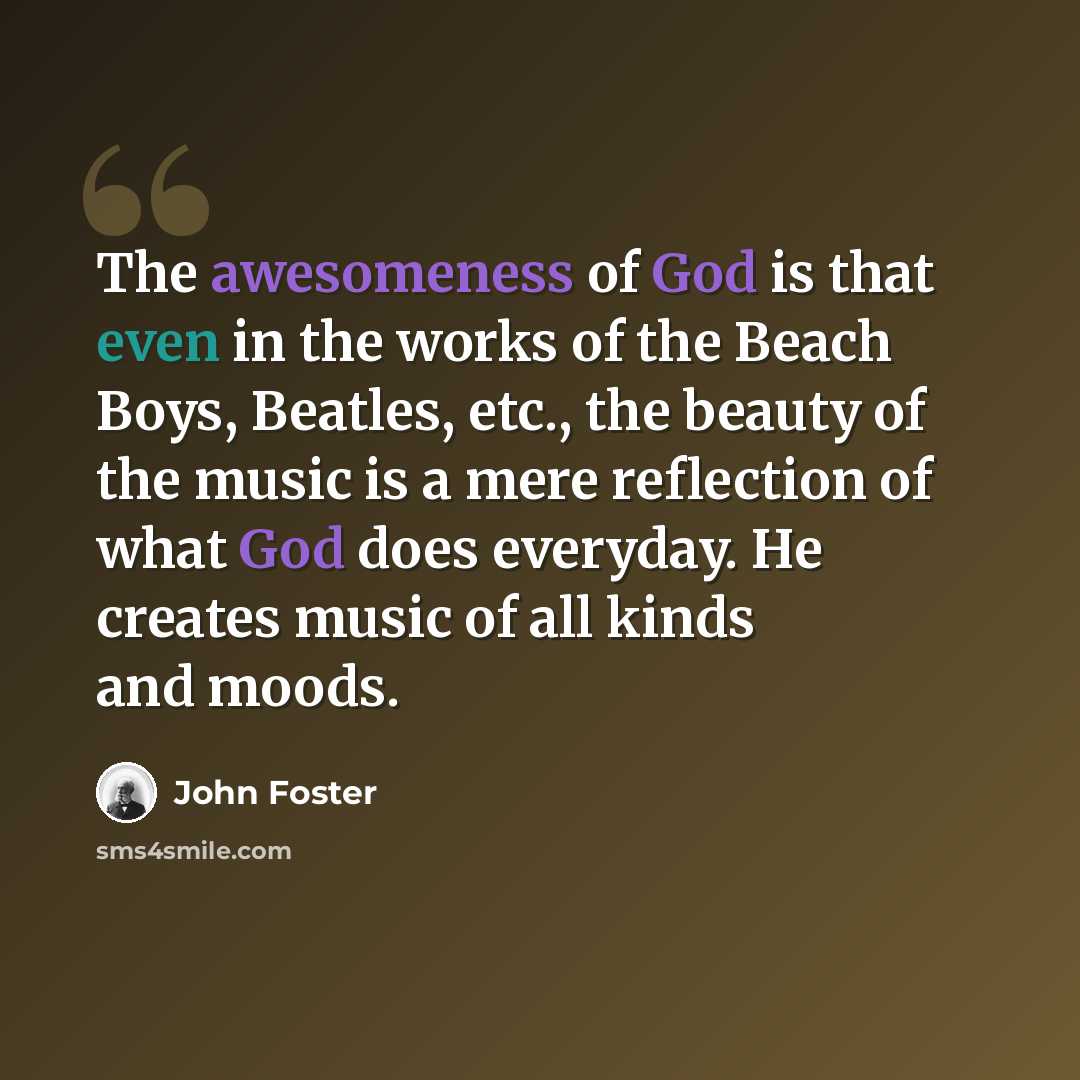 “The awesomeness of God is that even in the works of the Beach Boys, Beatles, etc., the beauty of the music is a mere reflection of what God does everyday. He creates music of all kinds and moods.” quote by John Foster