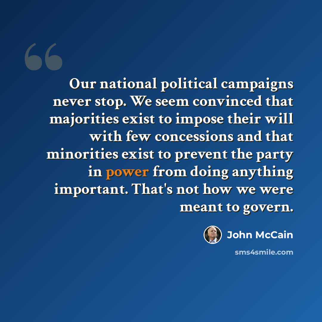 “Our national political campaigns never stop. We seem convinced that majorities exist to impose their will with few concessions and that minorities exist to prevent the party in power from doing anything important. That's not how we were meant to govern.” quote by John McCain