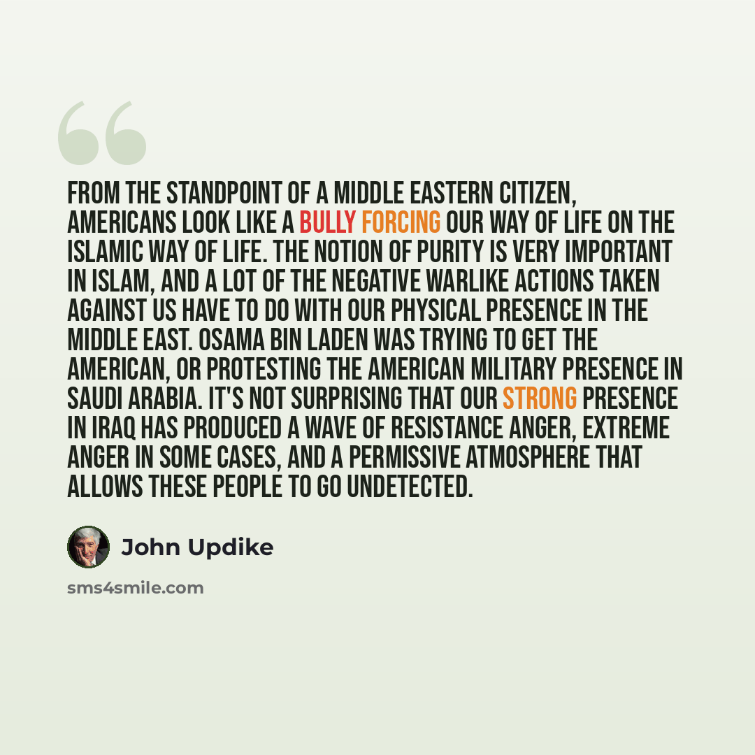 “From the standpoint of a Middle Eastern citizen, Americans look like a bully forcing our way of life on the Islamic way of life. The notion of purity is very important in Islam, and a lot of the negative warlike actions taken against us have to do with our physical presence in the Middle East…” quote by John Updike