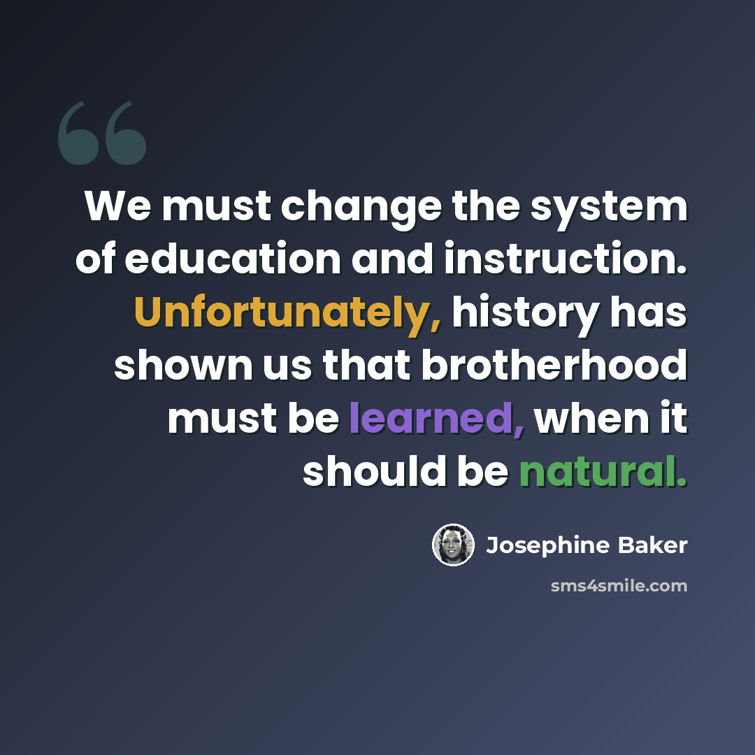 “We must change the system of education and instruction. Unfortunately, history has shown us that brotherhood must be learned, when it should be natural.” quote by Josephine Baker