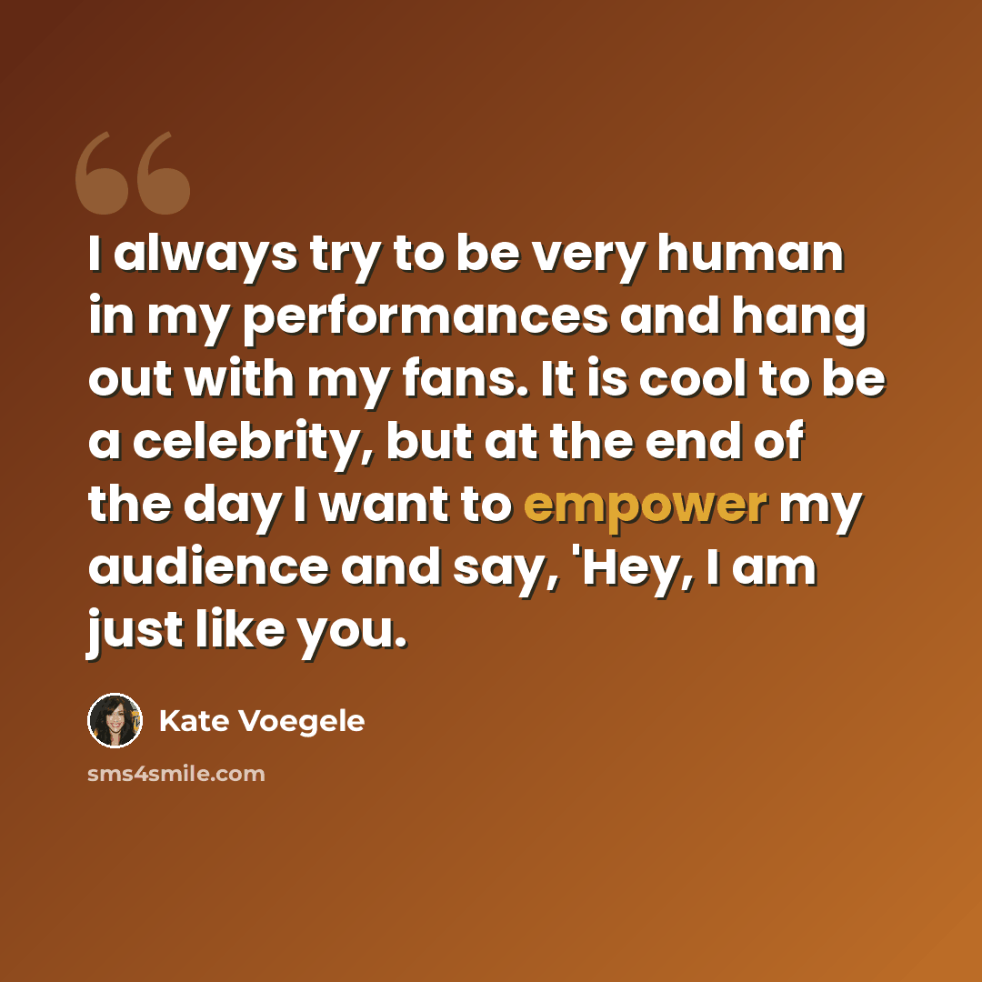 “I always try to be very human in my performances and hang out with my fans. It is cool to be a celebrity, but at the end of the day I want to empower my audience and say, 'Hey, I am just like you.” quote by Kate Voegele