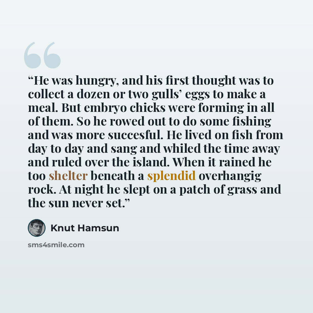 “He was hungry, and his first thought was to collect a dozen or two gulls’ eggs to make a meal. But embryo chicks were forming in all of them. So he rowed out to do some fishing and was more succesful. He lived on fish from day to day and sang and whiled the time away and ruled over the island…” quote by Knut Hamsun