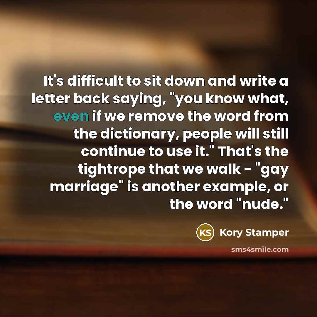 “It's difficult to sit down and write a letter back saying, "you know what, even if we remove the word from the dictionary, people will still continue to use it." That's the tightrope that we walk - "gay marriage" is another example, or the word "nude."” quote by Kory Stamper