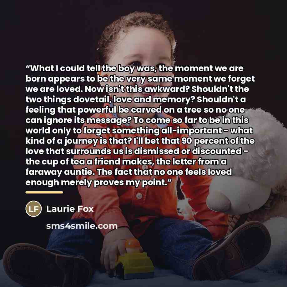 “What I could tell the boy was, the moment we are born appears to be the very same moment we forget we are loved. Now isn't this awkward? Shouldn't the two things dovetail, love and memory? Shouldn't a feeling that powerful be carved on a tree so no one can ignore its message? To come so far to be…” quote by Laurie Fox