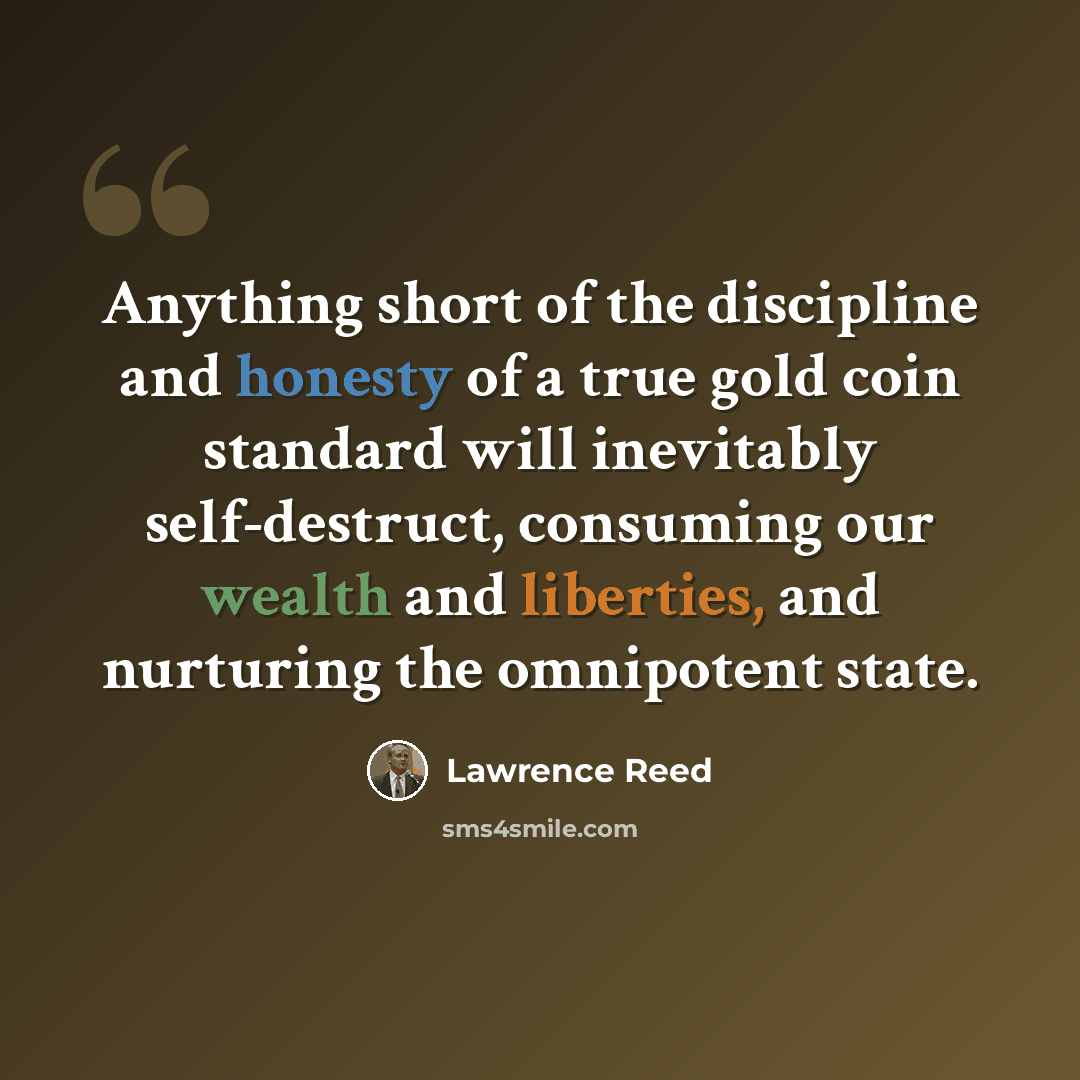 “Anything short of the discipline and honesty of a true gold coin standard will inevitably self-destruct, consuming our wealth and liberties, and nurturing the omnipotent state.” quote by Lawrence Reed