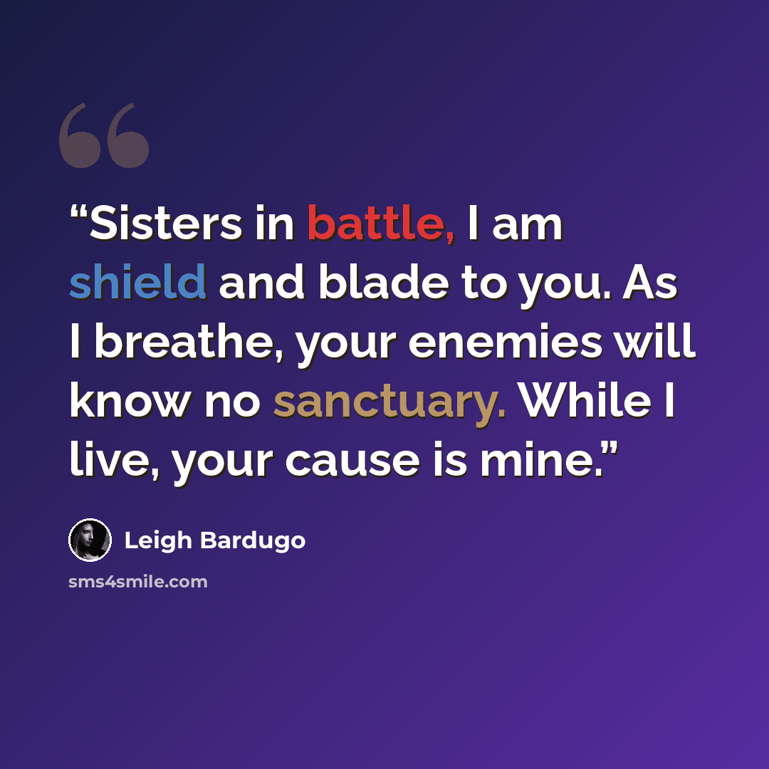 “Sisters in battle, I am shield and blade to you. As I breathe, your enemies will know no sanctuary. While I live, your cause is mine.” quote by Leigh Bardugo