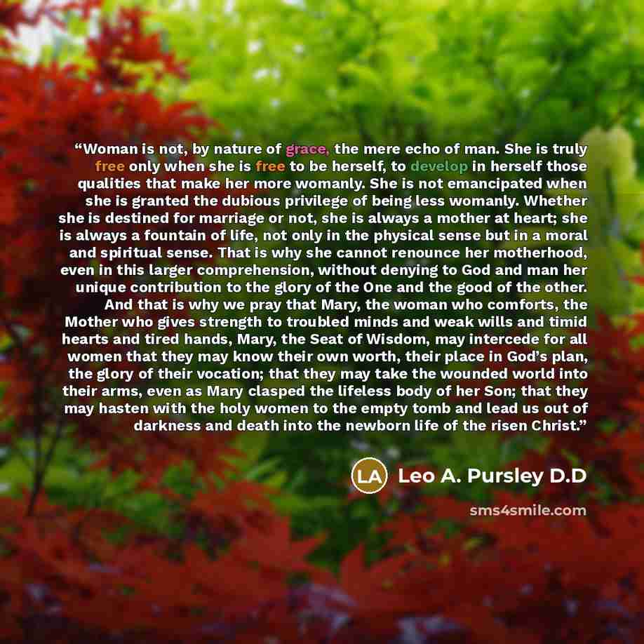 “Woman is not, by nature of grace, the mere echo of man. She is truly free only when she is free to be herself, to develop in herself those qualities that make her more womanly. She is not emancipated when she is granted the dubious privilege of being less womanly. Whether she is destined for…” quote by Leo A. Pursley D.D