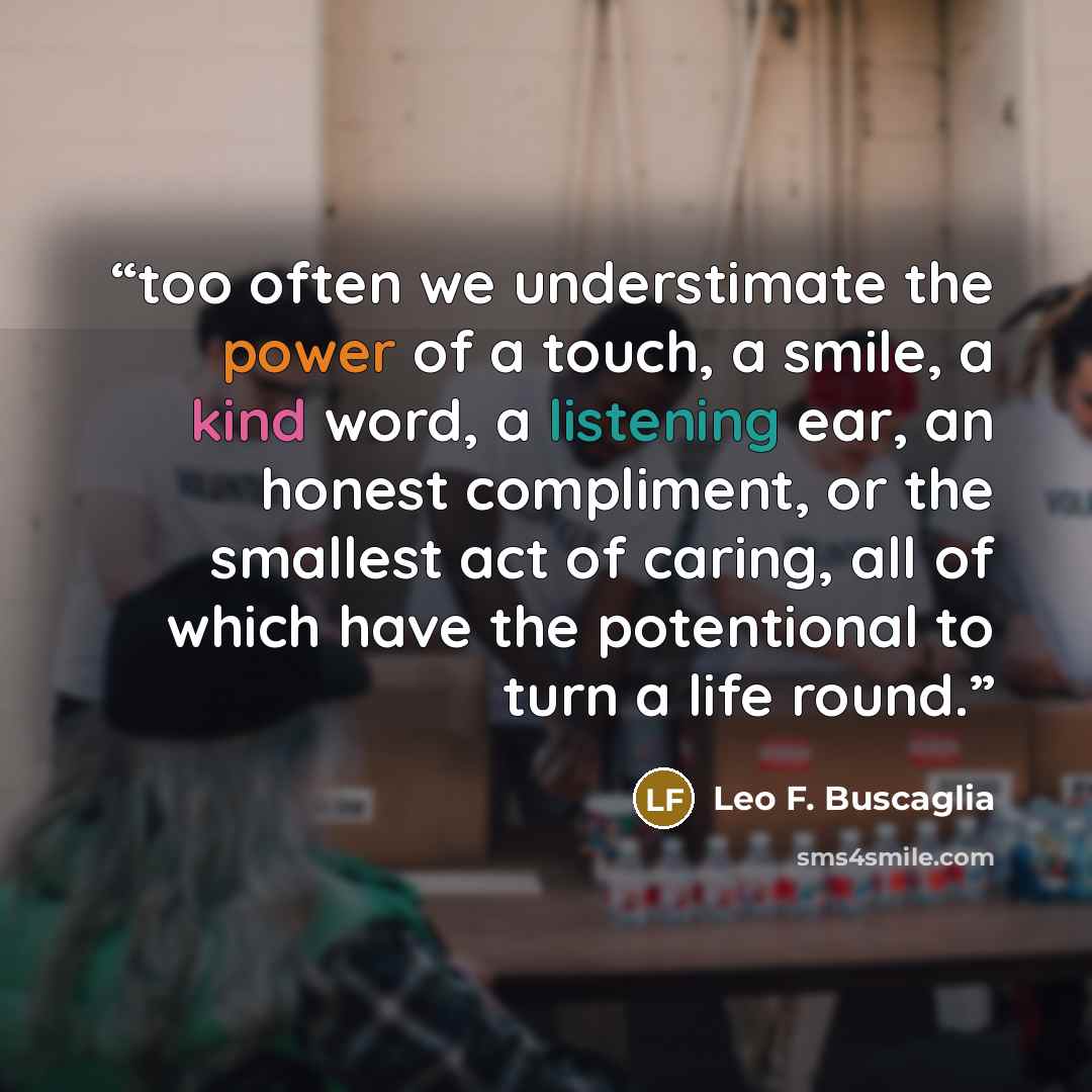 “too often we understimate the power of a touch, a smile, a kind word, a listening ear, an honest compliment, or the smallest act of caring, all of which have the potentional to turn a life round.” quote by Leo F. Buscaglia