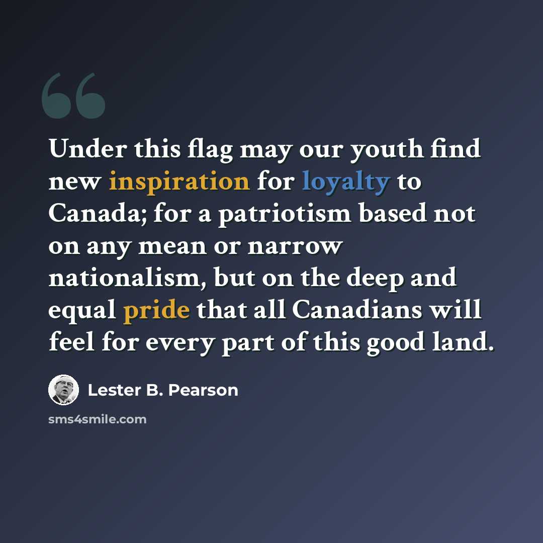 “Under this flag may our youth find new inspiration for loyalty to Canada; for a patriotism based not on any mean or narrow nationalism, but on the deep and equal pride that all Canadians will feel for every part of this good land.” quote by Lester B. Pearson