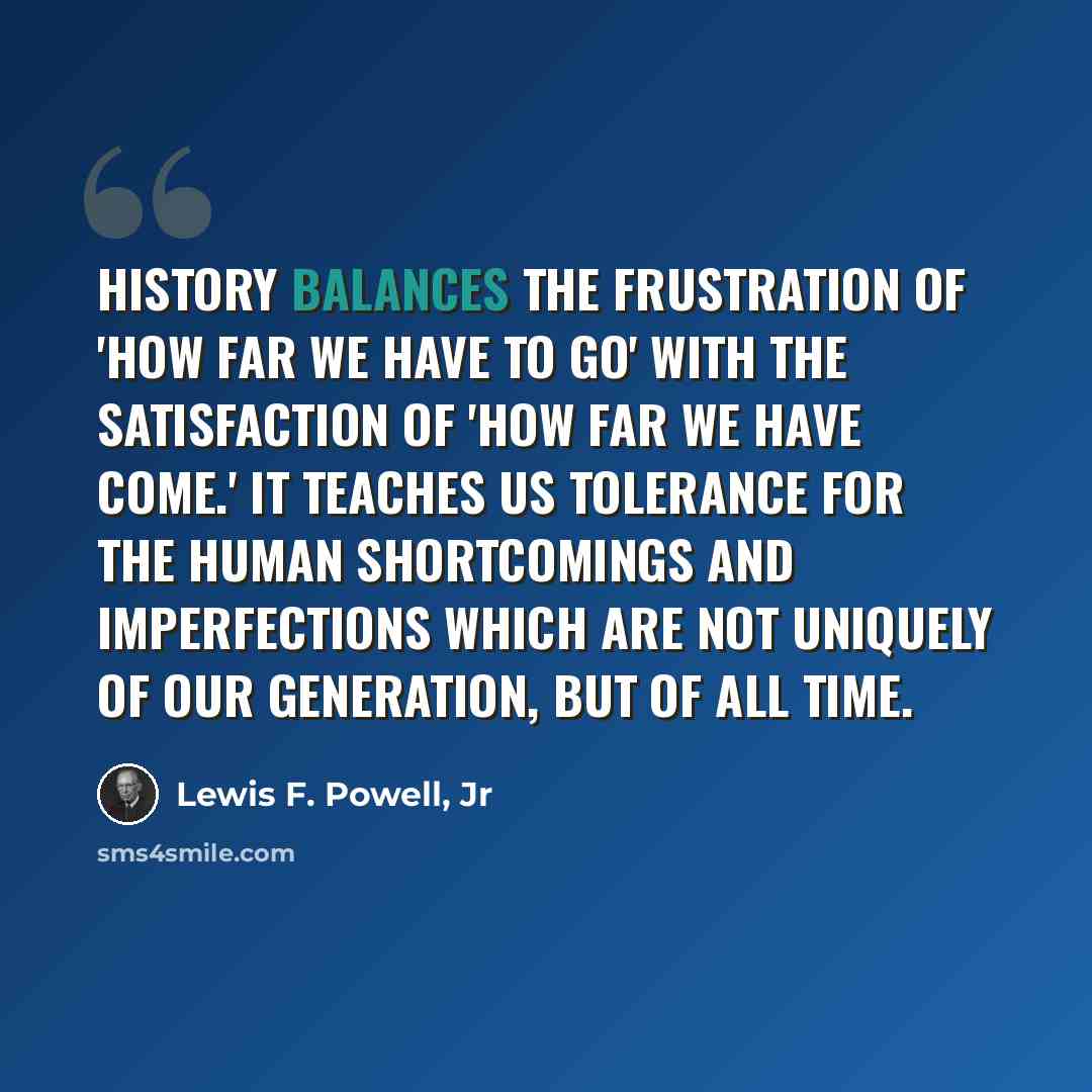 “History balances the frustration of 'how far we have to go' with the satisfaction of 'how far we have come.' It teaches us tolerance for the human shortcomings and imperfections which are not uniquely of our generation, but of all time.” quote by Lewis F. Powell, Jr