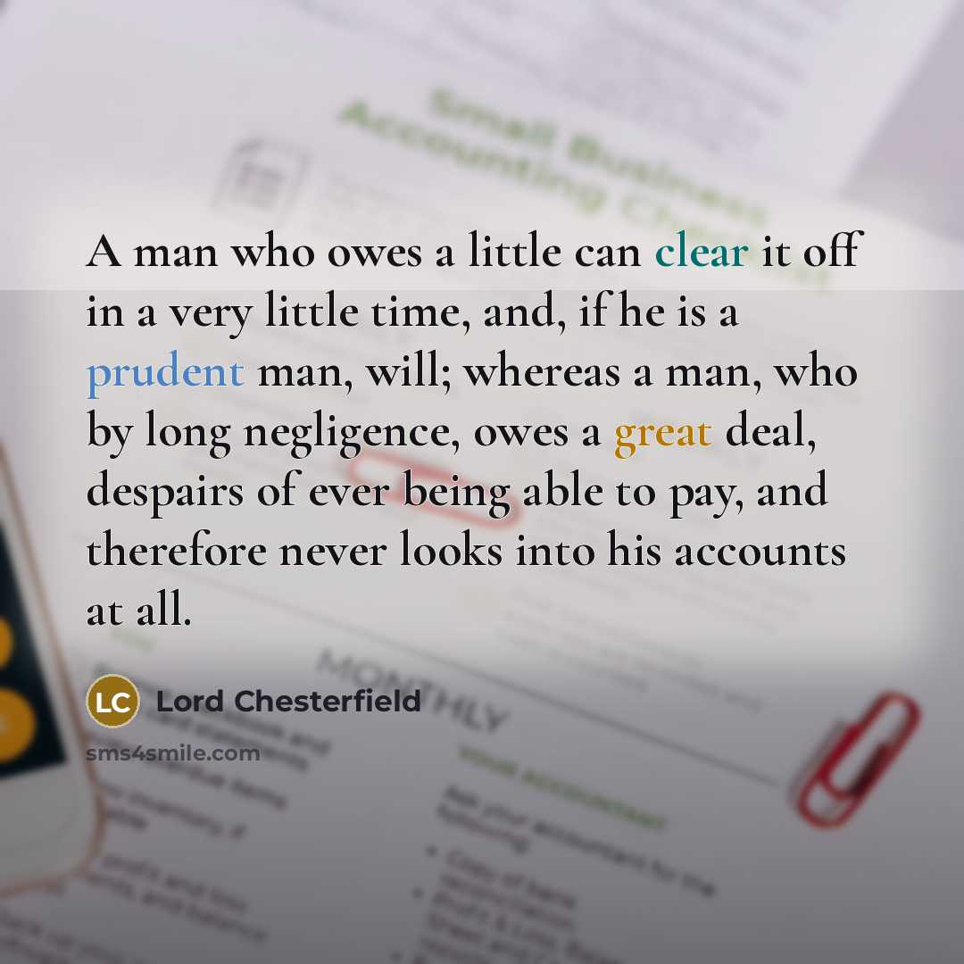 “A man who owes a little can clear it off in a very little time, and, if he is a prudent man, will; whereas a man, who by long negligence, owes a great deal, despairs of ever being able to pay, and therefore never looks into his accounts at all.” quote by Lord Chesterfield