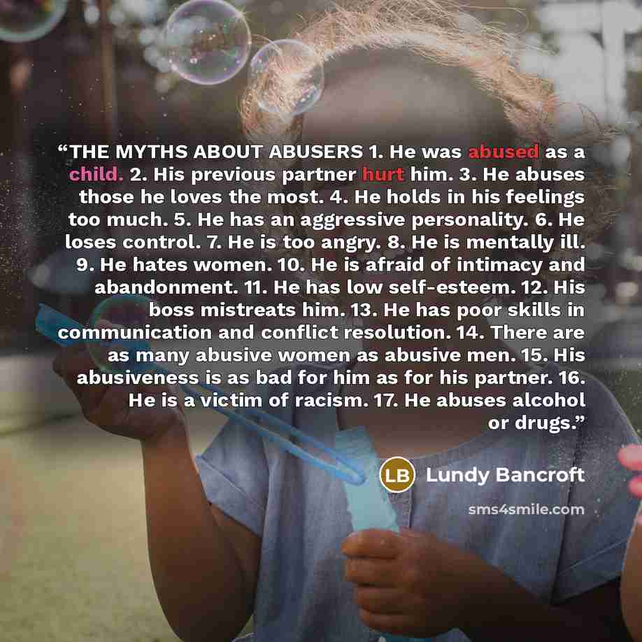 “THE MYTHS ABOUT ABUSERS 1. He was abused as a child. 2. His previous partner hurt him. 3. He abuses those he loves the most. 4. He holds in his feelings too much. 5. He has an aggressive personality. 6. He loses control. 7. He is too angry. 8. He is mentally ill. 9. He hates women. 10. He is…” quote by Lundy Bancroft