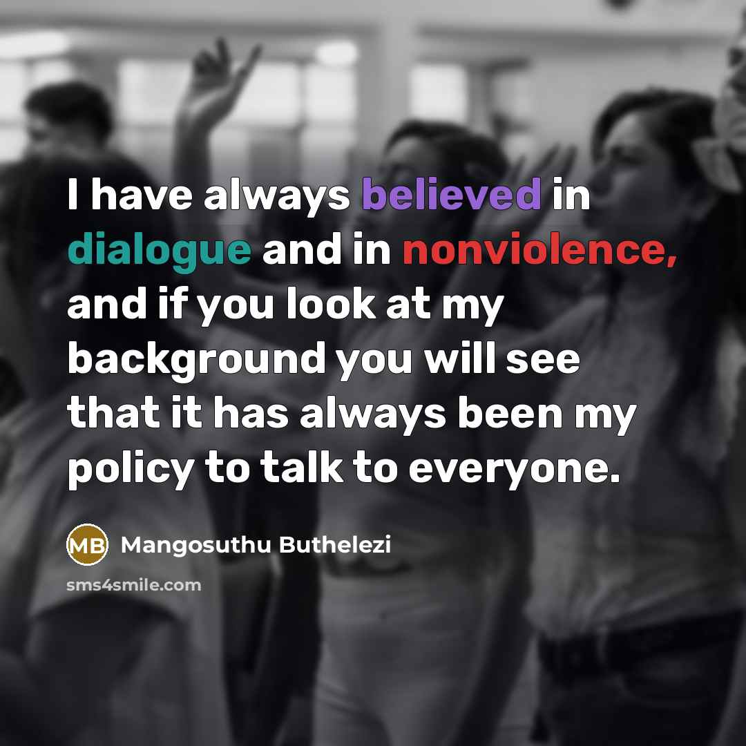 “I have always believed in dialogue and in nonviolence, and if you look at my background you will see that it has always been my policy to talk to everyone.” quote by Mangosuthu Buthelezi