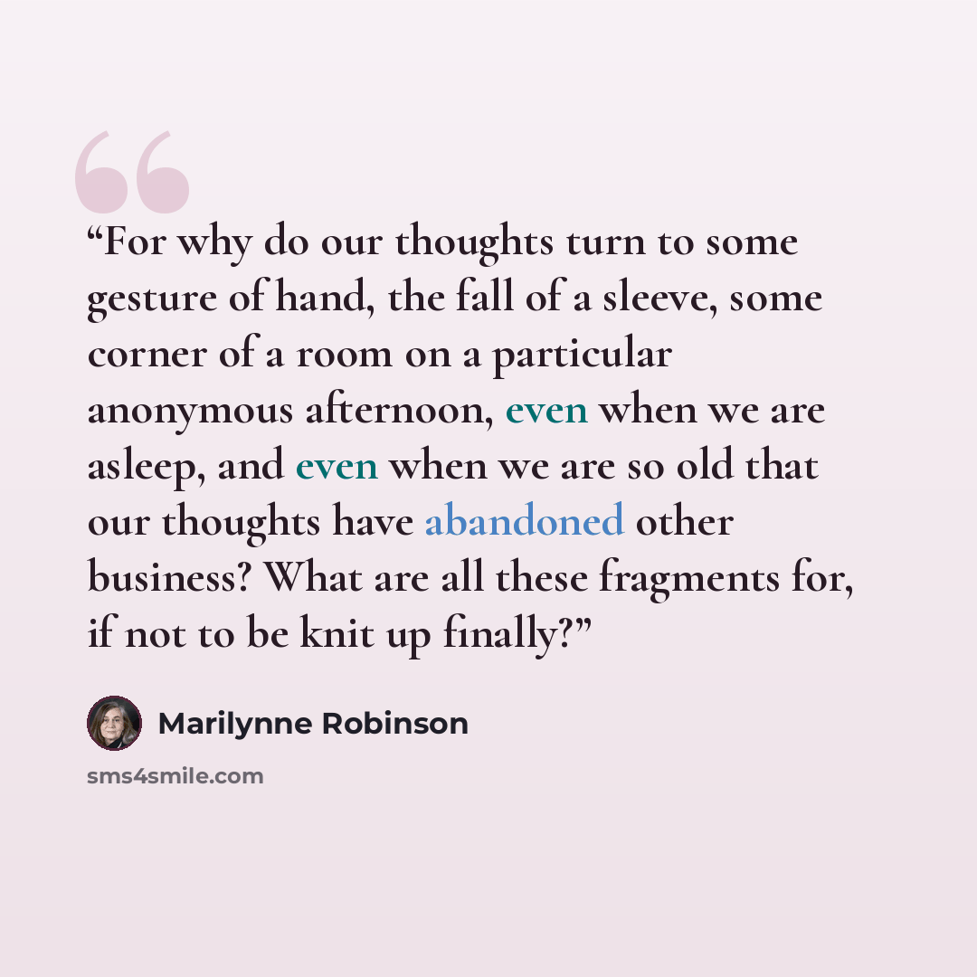 “For why do our thoughts turn to some gesture of hand, the fall of a sleeve, some corner of a room on a particular anonymous afternoon, even when we are asleep, and even when we are so old that our thoughts have abandoned other business? What are all these fragments for, if not to be knit up finally?” quote by Marilynne Robinson