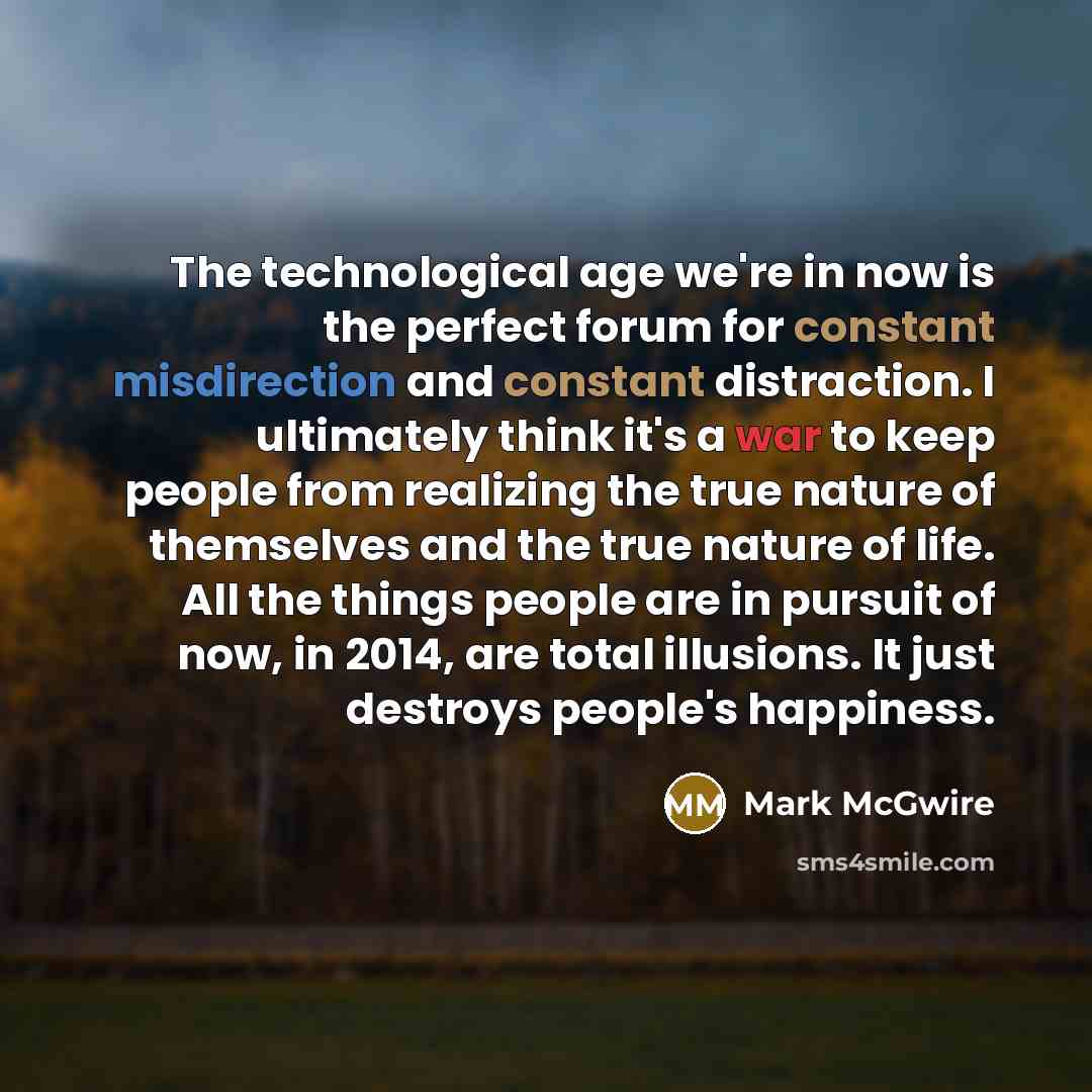 “The technological age we're in now is the perfect forum for constant misdirection and constant distraction. I ultimately think it's a war to keep people from realizing the true nature of themselves and the true nature of life. All the things people are in pursuit of now, in 2014, are total…” quote by Mark McGwire