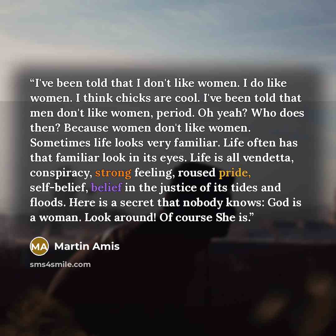 “I've been told that I don't like women. I do like women. I think chicks are cool. I've been told that men don't like women, period. Oh yeah? Who does then? Because women don't like women. Sometimes life looks very familiar. Life often has that familiar look in its eyes. Life is all vendetta…” quote by Martin Amis