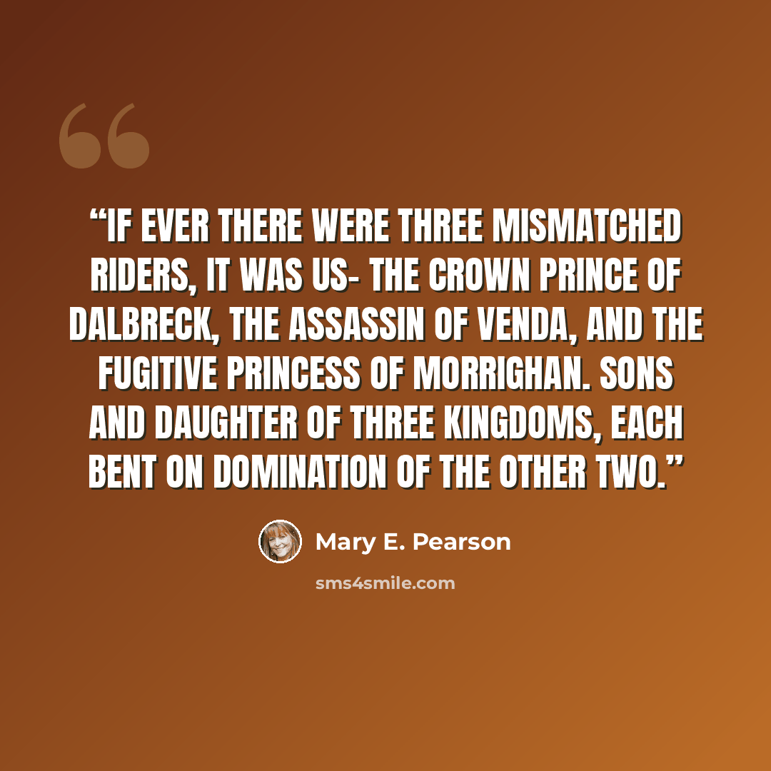 “If ever there were three mismatched riders, it was us- the crown prince of Dalbreck, the Assassin of Venda, and the fugitive princess of Morrighan. Sons and daughter of three kingdoms, each bent on domination of the other two.” quote by Mary E. Pearson
