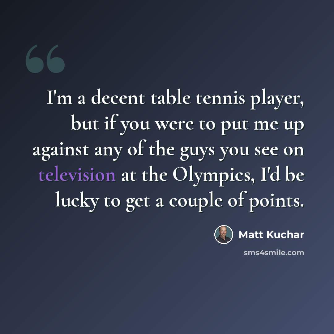 “I'm a decent table tennis player, but if you were to put me up against any of the guys you see on television at the Olympics, I'd be lucky to get a couple of points.” quote by Matt Kuchar