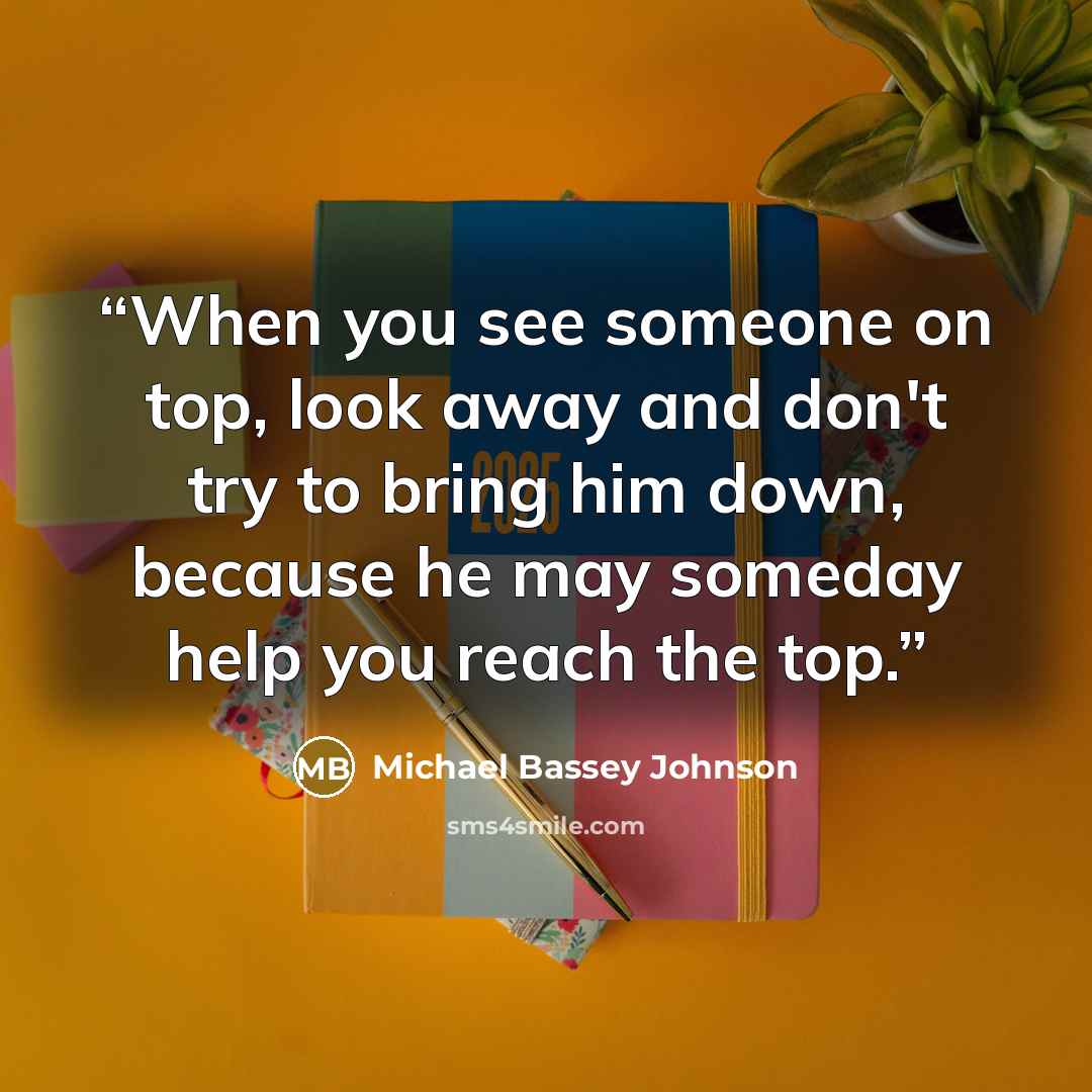 “When you see someone on top, look away and don't try to bring him down, because he may someday help you reach the top.” quote by Michael Bassey Johnson