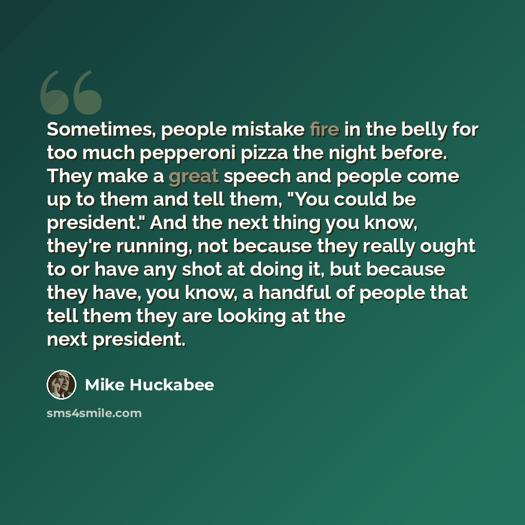 “Sometimes, people mistake fire in the belly for too much pepperoni pizza the night before. They make a great speech and people come up to them and tell them, "You could be president." And the next thing you know, they're running, not because they really ought to or have any shot at doing it, but…” quote by Mike Huckabee