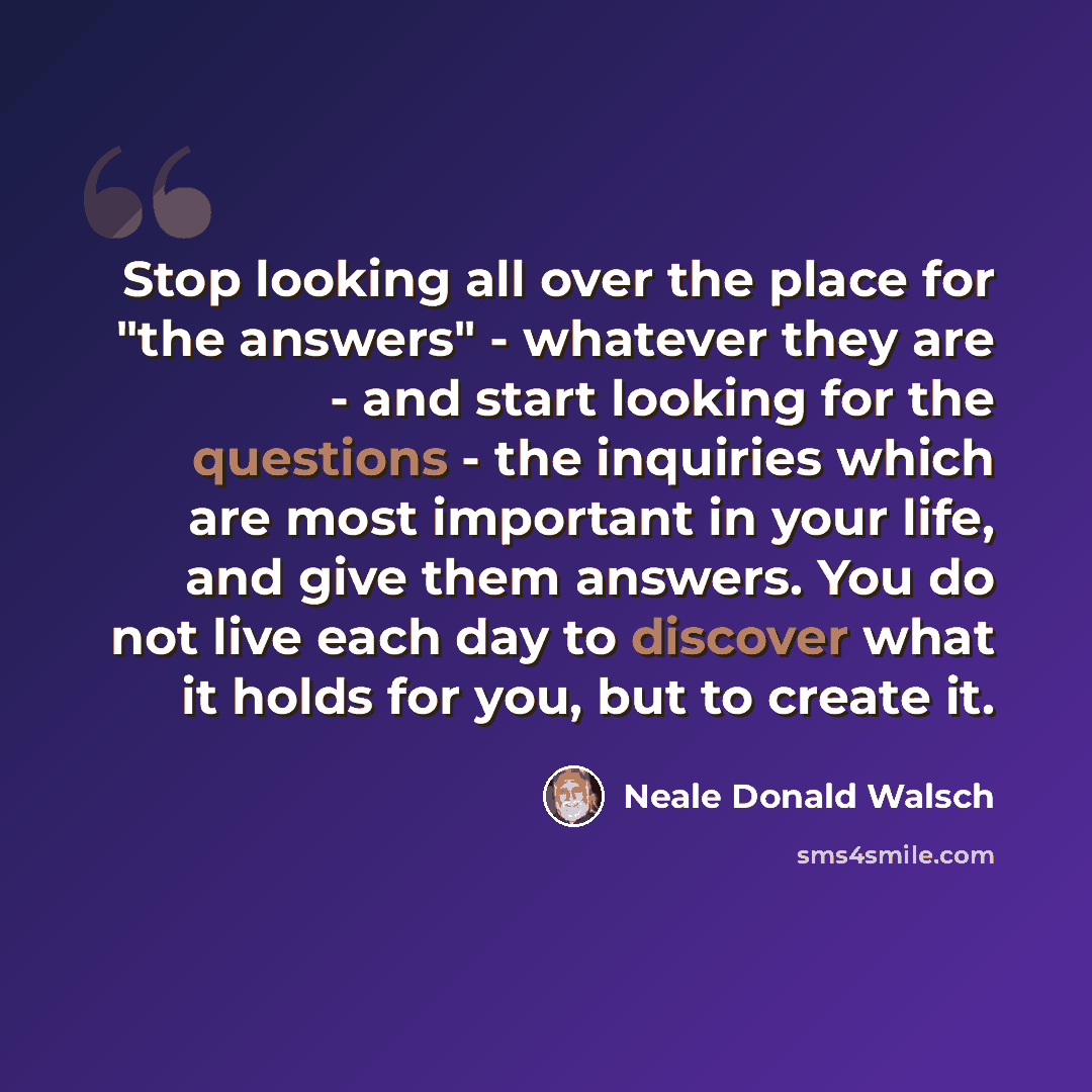 “Stop looking all over the place for "the answers" - whatever they are - and start looking for the questions - the inquiries which are most important in your life, and give them answers. You do not live each day to discover what it holds for you, but to create it.” quote by Neale Donald Walsch
