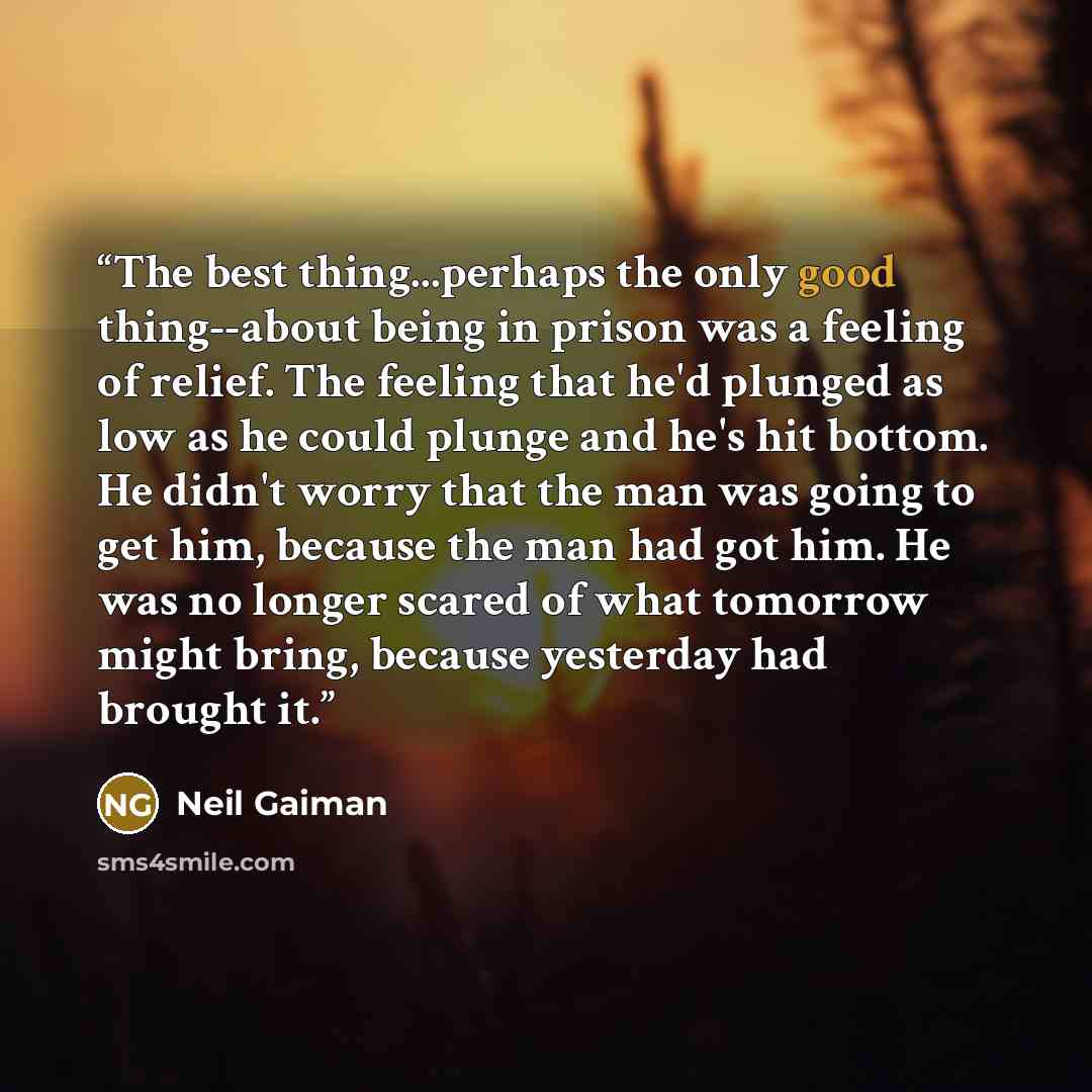“The best thing...perhaps the only good thing--about being in prison was a feeling of relief. The feeling that he'd plunged as low as he could plunge and he's hit bottom. He didn't worry that the man was going to get him, because the man had got him. He was no longer scared of what tomorrow might…” quote by Neil Gaiman