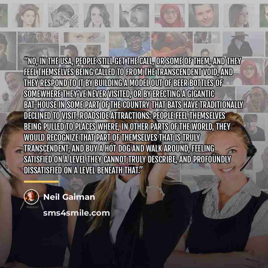 “No, in the USA, people still get the call, or some of them, and they feel themselves being called to from the transcendent void, and they respond to it by building a model out of beer bottles of somewhere they’ve never visited, or by erecting a gigantic bat-house in some part of the country that…” quote by Neil Gaiman