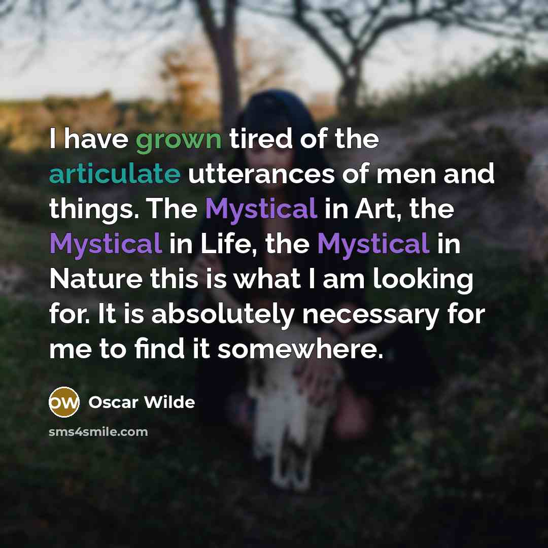“I have grown tired of the articulate utterances of men and things. The Mystical in Art, the Mystical in Life, the Mystical in Nature this is what I am looking for. It is absolutely necessary for me to find it somewhere.” quote by Oscar Wilde