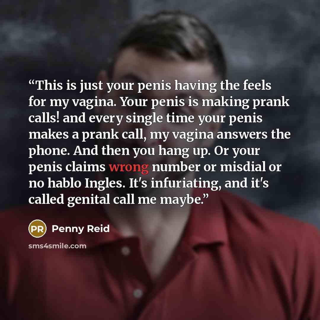 “This is just your penis having the feels for my vagina. Your penis is making prank calls! and every single time your penis makes a prank call, my vagina answers the phone. And then you hang up. Or your penis claims wrong number or misdial or no hablo Ingles. It's infuriating, and it's called…” quote by Penny Reid