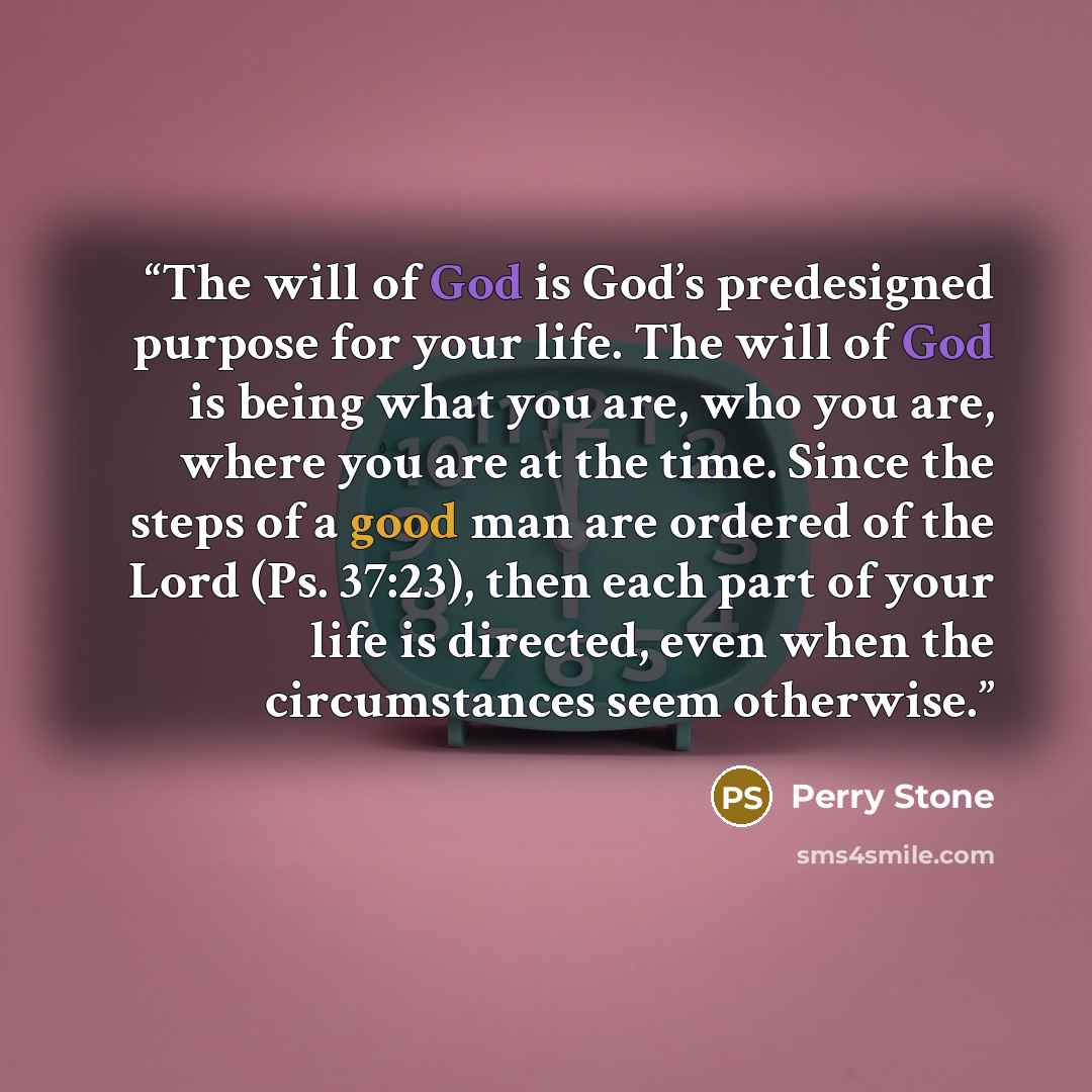 “The will of God is God’s predesigned purpose for your life. The will of God is being what you are, who you are, where you are at the time. Since the steps of a good man are ordered of the Lord (Ps. 37:23), then each part of your life is directed, even when the circumstances seem otherwise.” quote by Perry Stone