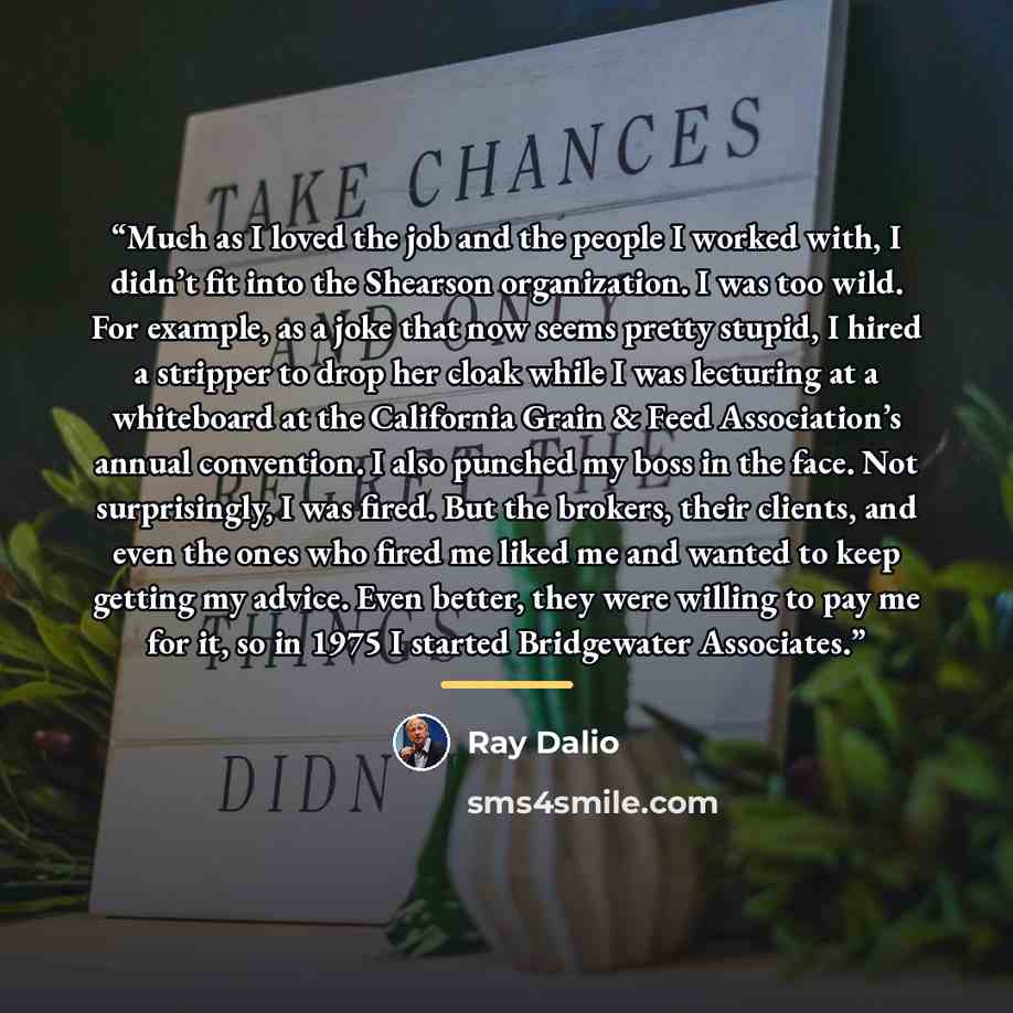 “Much as I loved the job and the people I worked with, I didn’t fit into the Shearson organization. I was too wild. For example, as a joke that now seems pretty stupid, I hired a stripper to drop her cloak while I was lecturing at a whiteboard at the California Grain & Feed Association’s annual…” quote by Ray Dalio