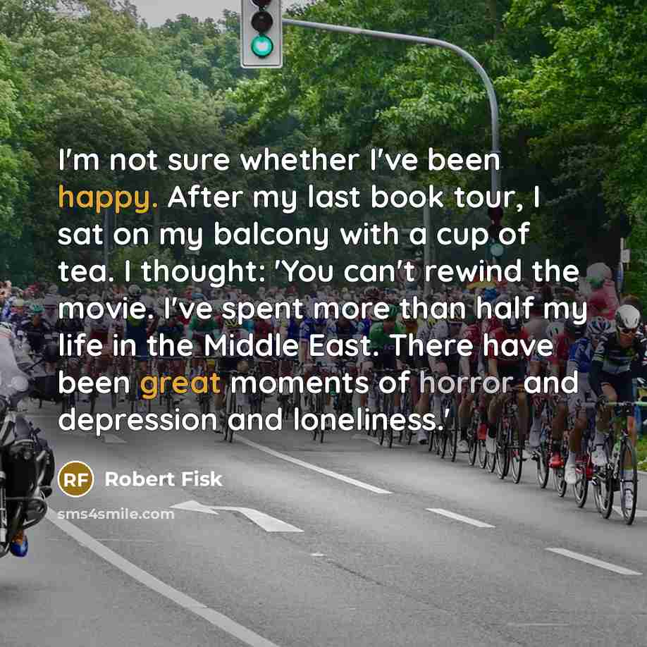 “I'm not sure whether I've been happy. After my last book tour, I sat on my balcony with a cup of tea. I thought: 'You can't rewind the movie. I've spent more than half my life in the Middle East. There have been great moments of horror and depression and loneliness.'” quote by Robert Fisk