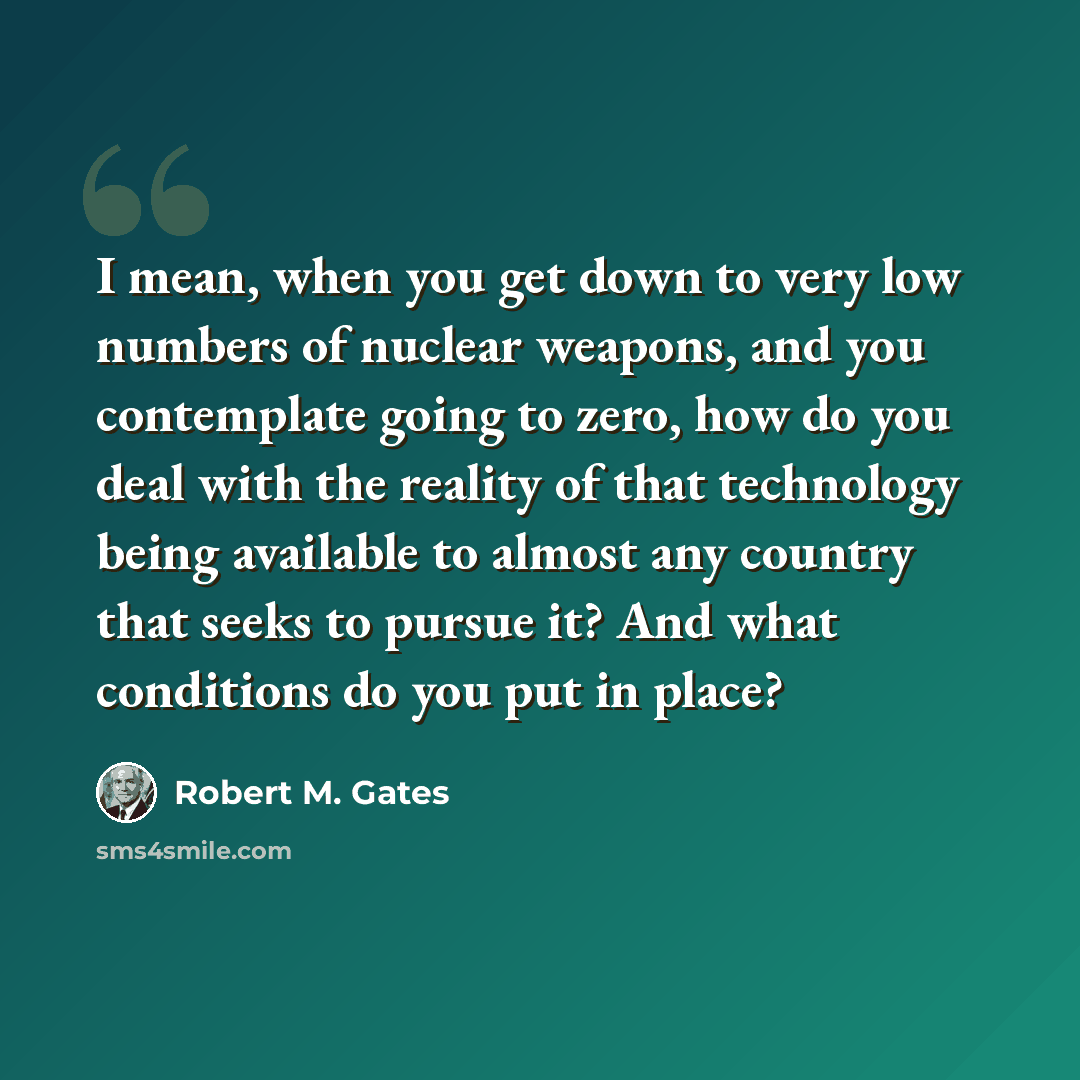 “I mean, when you get down to very low numbers of nuclear weapons, and you contemplate going to zero, how do you deal with the reality of that technology being available to almost any country that seeks to pursue it? And what conditions do you put in place?” quote by Robert M. Gates
