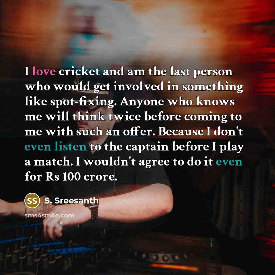 “I love cricket and am the last person who would get involved in something like spot-fixing. Anyone who knows me will think twice before coming to me with such an offer. Because I don't even listen to the captain before I play a match. I wouldn't agree to do it even for Rs 100 crore.” quote by S. Sreesanth