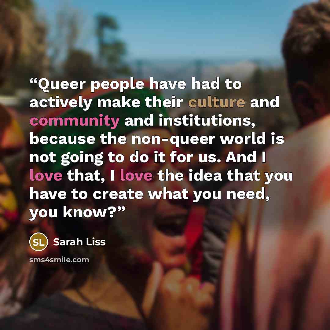 “Queer people have had to actively make their culture and community and institutions, because the non-queer world is not going to do it for us. And I love that, I love the idea that you have to create what you need, you know?” quote by Sarah Liss