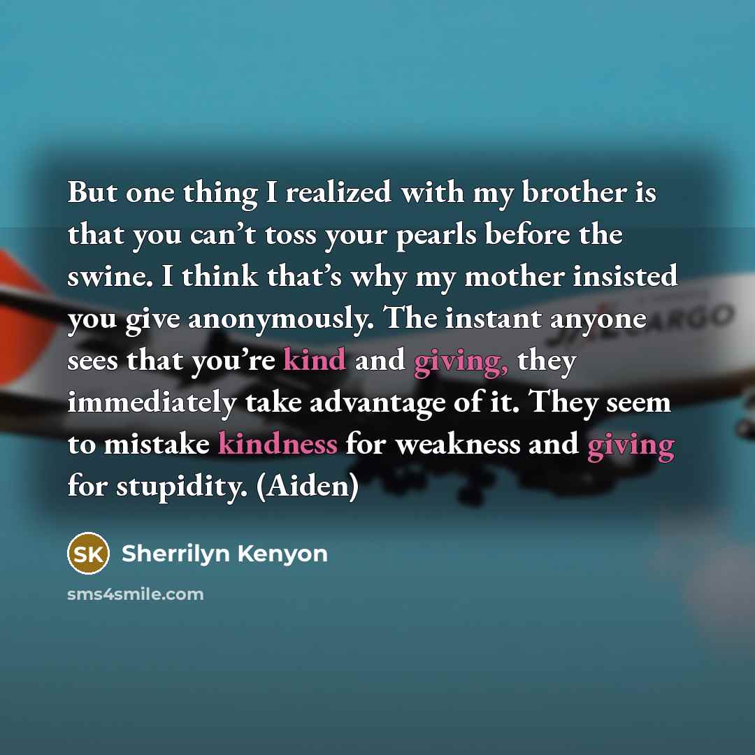 “But one thing I realized with my brother is that you can’t toss your pearls before the swine. I think that’s why my mother insisted you give anonymously. The instant anyone sees that you’re kind and giving, they immediately take advantage of it. They seem to mistake kindness for weakness and…” quote by Sherrilyn Kenyon