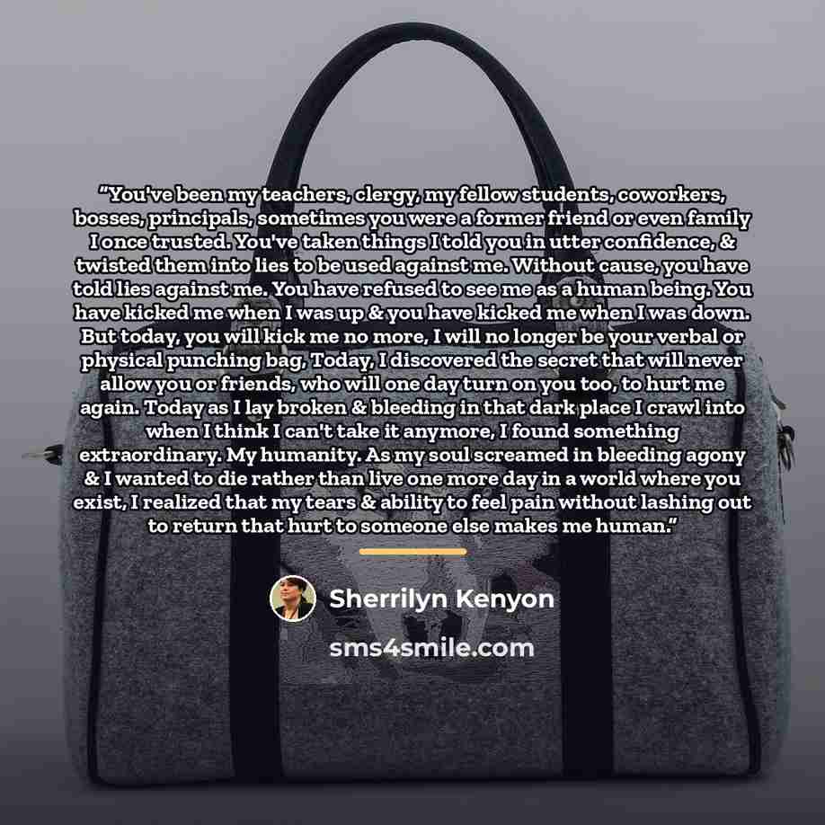 “You've been my teachers, clergy, my fellow students, coworkers, bosses, principals, sometimes you were a former friend or even family I once trusted. You've taken things I told you in utter confidence, & twisted them into lies to be used against me. Without cause, you have told lies against me…” quote by Sherrilyn Kenyon