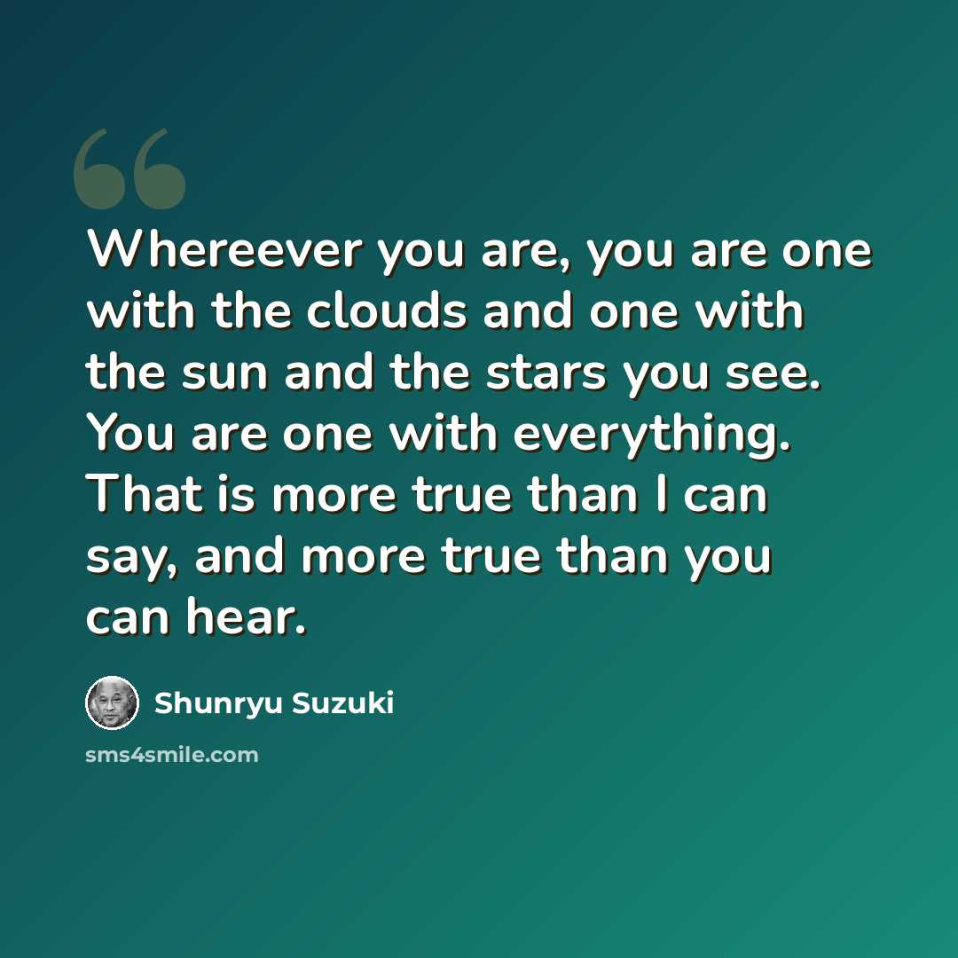 “Whereever you are, you are one with the clouds and one with the sun and the stars you see. You are one with everything. That is more true than I can say, and more true than you can hear.” quote by Shunryu Suzuki