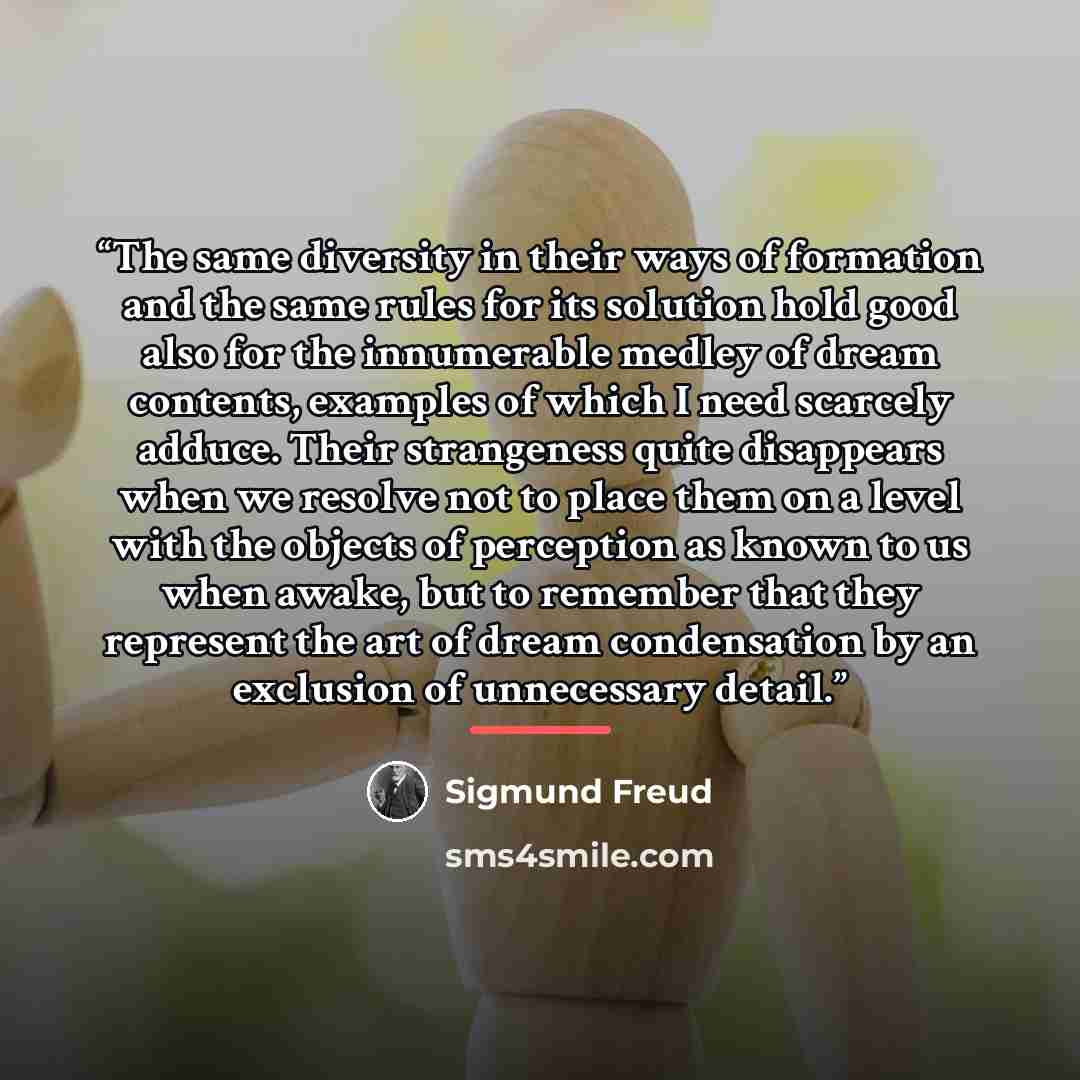 “The same diversity in their ways of formation and the same rules for its solution hold good also for the innumerable medley of dream contents, examples of which I need scarcely adduce. Their strangeness quite disappears when we resolve not to place them on a level with the objects of perception as…” quote by Sigmund Freud
