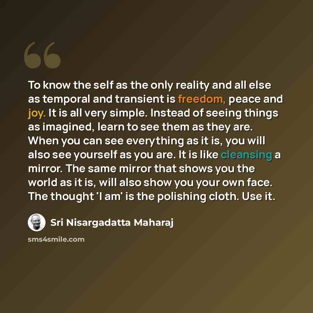 “To know the self as the only reality and all else as temporal and transient is freedom, peace and joy. It is all very simple. Instead of seeing things as imagined, learn to see them as they are. When you can see everything as it is, you will also see yourself as you are. It is like cleansing a…” quote by Sri Nisargadatta Maharaj
