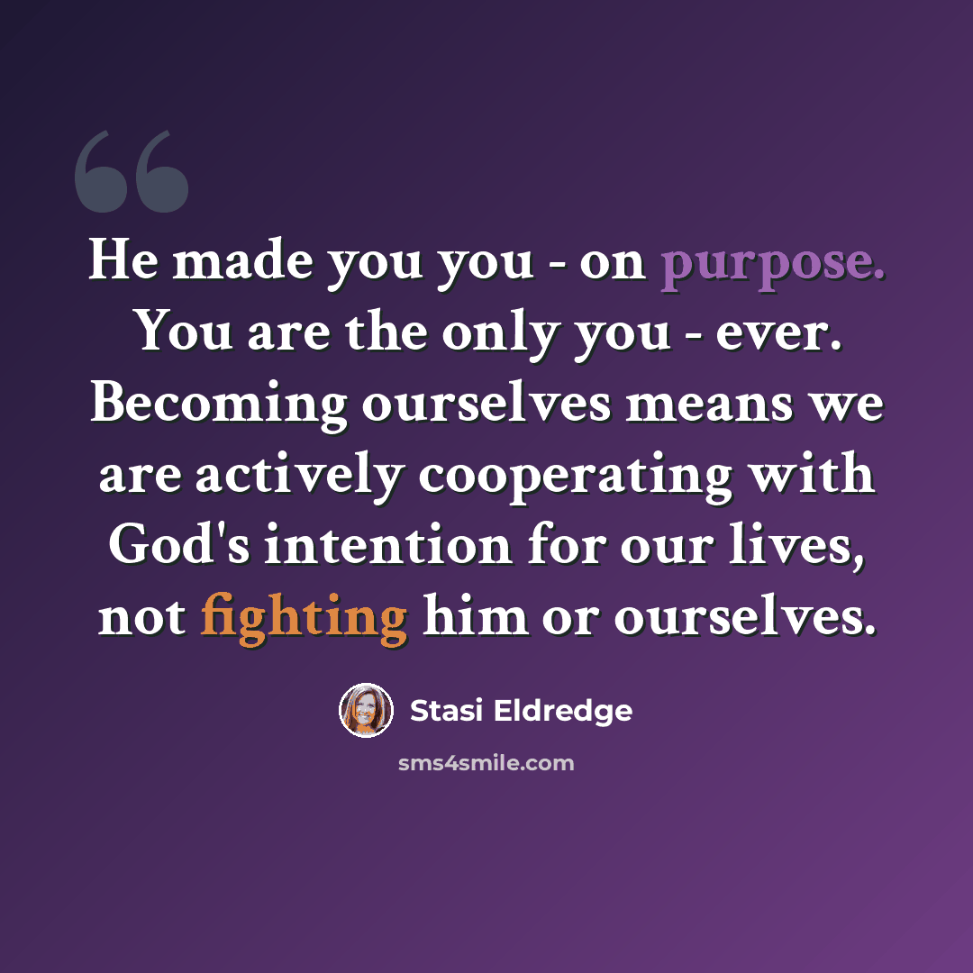 “He made you you - on purpose. You are the only you - ever. Becoming ourselves means we are actively cooperating with God's intention for our lives, not fighting him or ourselves.” quote by Stasi Eldredge