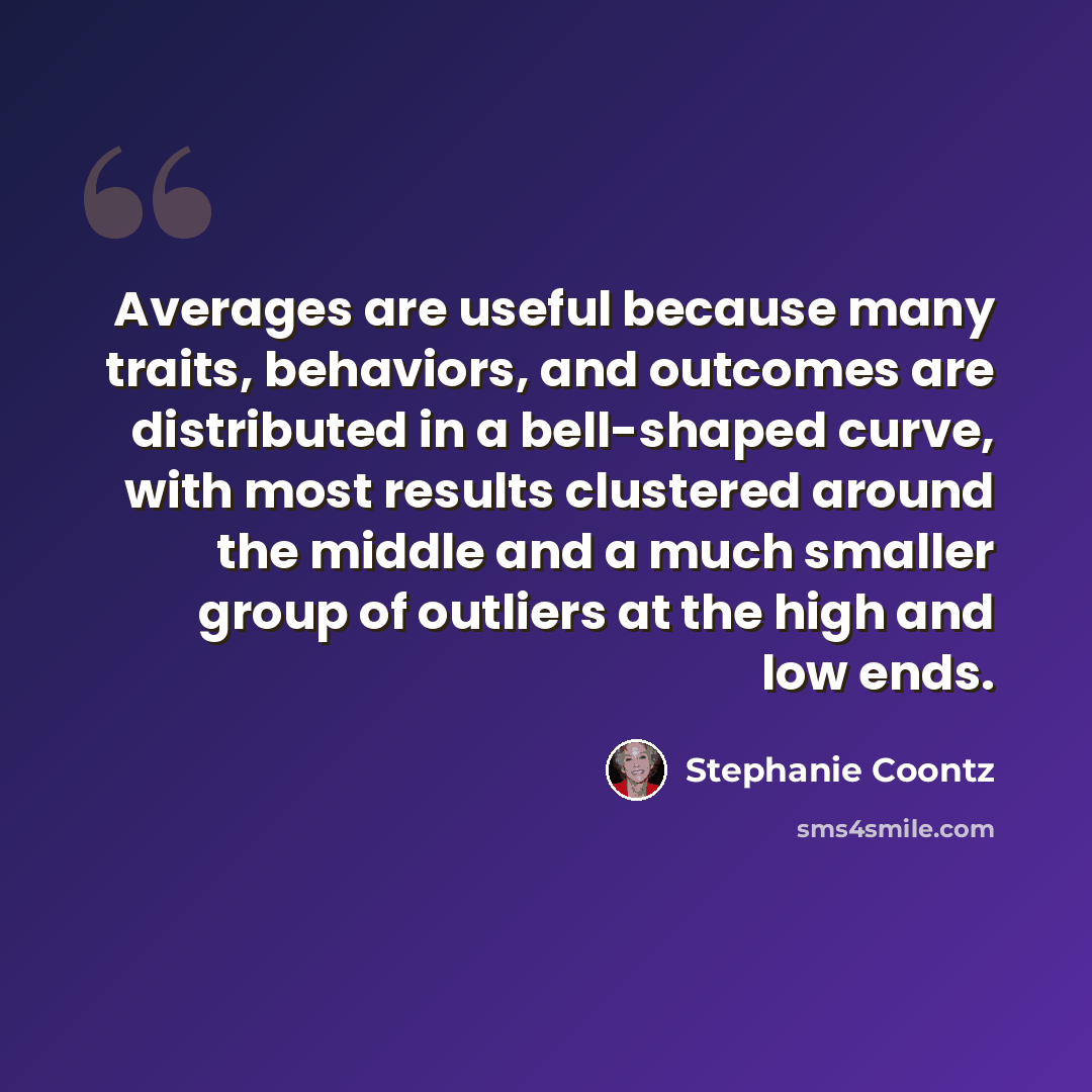 “Averages are useful because many traits, behaviors, and outcomes are distributed in a bell-shaped curve, with most results clustered around the middle and a much smaller group of outliers at the high and low ends.” quote by Stephanie Coontz